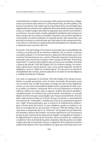 Revista ACTUALIDAD JURIDICA N° 18 - Julio 2008 		 Universidad del Desarrollo
166
consentimiento), el objeto y la causa (que velan porque los derechos y obliga-
ciones que emanan del contrato no contravengan la ley, el orden público y las
buenas costumbres). Esto explica que la mayor parte de las normas legales que
reglamentan los contratos sean supletorias de la voluntad de las partes, dejando
a éstas un amplio margen para darse la regulación que estimen conveniente a
sus intereses. Con esta visión, resulta explicable la asimilación del contrato con
la ley, porque de esta manera se fortalece el primero (el contrato) dándole el
mismo poder vinculante atribuido a la segunda (la ley). Más claramente, este
principio constituye un estímulo para que cada sujeto se dé su propio derecho,
o sea, eleve su voluntad a la categoría de potestad legislativa en aquellos actos
y situaciones que concierne sólo a él.
El artículo 1545 del Código Civil refuerza el principio de la intangibilidad del
contrato y la protección de los derechos subjetivos. Por lo mismo, constituye
una piedra angular en el reconocimiento y aplicación del principio pacta sunt
servanda. Precisamente por eso, nuestros Tribunales Superiores de Justicia han
rechazado todo intento por introducir entre nosotros la llamada “teoría de la
imprevisión”. La barrera inamovible ha sido, en forma casi invariable, el sentido
y alcance del artículo 1545 del Código Civil. En el último tiempo, ha comen-
zado a abrirse paso nuestra posición, que, como quedó explicado, concibe la
obligación como un “deber de conducta típica”, lo cual, junto con afianzar la
intangibilidad del contrato, permite aplicarlo sin exceder el nivel de diligencia
y cuidado asumido por el deudor.
Con todo, lo expresado en el artículo 1545 del Código Civil, siendo trascen-
dental, no puede presentarse como el único enunciado del principio pacta
sunt servanda. Este se halla reconocido a lo largo de toda nuestra legislación
común, en una serie innumerable de disposiciones a propósito de todo cuan-
to se refiere a la relación contractual. Pero es en esta disposición en donde se
reafirma y define con mayor vigor su vigencia, al fijarse dos efectos paralelos y
complementarios: el contrato es ley para las partes contratantes; y no puede
dejarse sin efecto sino por causas legales o por mutuo consentimiento. Por otra
parte, debe ponerse énfasis en el hecho de que el contrato es esencialmente
concurrencia de “voluntades”, dotadas por la ley de la capacidad de generar
una “regla” (norma particular), que se inserta en el ordenamiento jurídico y
pasa a formar parte del mismo. Lo que señalamos queda en evidencia si se
tiene en consideración lo que previene el artículo 1560 del Código Civil, de
cuyo texto se desprende que es la “intención” de las partes lo que determina
el contenido y alcance del contrato. No menos significativa es la circunstancia
de que la gran mayoría de las disposiciones legales consagradas en relación a
la reglamentación y efecto de los contratos, tienen el carácter de “supletorias
o supletivas” de la voluntad de las partes, dejando a ellas (las partes) un amplio
margen para fijar el contenido, alcance y regulación de la respectiva situación
jurídica intersubjetiva. De lo que señalamos se sigue que el principio pacta sunt
 
