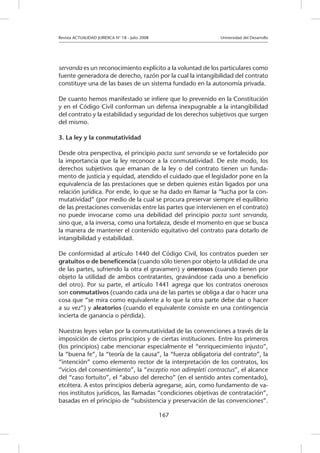 Revista ACTUALIDAD JURIDICA N° 18 - Julio 2008 			 Universidad del Desarrollo
167
servanda es un reconocimiento explícito a la voluntad de los particulares como
fuente generadora de derecho, razón por la cual la intangibilidad del contrato
constituye una de las bases de un sistema fundado en la autonomía privada.
De cuanto hemos manifestado se infiere que lo prevenido en la Constitución
y en el Código Civil conforman un defensa inexpugnable a la intangibilidad
del contrato y la estabilidad y seguridad de los derechos subjetivos que surgen
del mismo.
3. La ley y la conmutatividad
Desde otra perspectiva, el principio pacta sunt servanda se ve fortalecido por
la importancia que la ley reconoce a la conmutatividad. De este modo, los
derechos subjetivos que emanan de la ley o del contrato tienen un funda-
mento de justicia y equidad, atendido el cuidado que el legislador pone en la
equivalencia de las prestaciones que se deben quienes están ligados por una
relación jurídica. Por ende, lo que se ha dado en llamar la “lucha por la con-
mutatividad” (por medio de la cual se procura preservar siempre el equilibrio
de las prestaciones convenidas entre las partes que intervienen en el contrato)
no puede invocarse como una debilidad del principio pacta sunt servanda,
sino que, a la inversa, como una fortaleza, desde el momento en que se busca
la manera de mantener el contenido equitativo del contrato para dotarlo de
intangibilidad y estabilidad.
De conformidad al artículo 1440 del Código Civil, los contratos pueden ser
gratuitos o de beneficencia (cuando sólo tienen por objeto la utilidad de una
de las partes, sufriendo la otra el gravamen) y onerosos (cuando tienen por
objeto la utilidad de ambos contratantes, gravándose cada uno a beneficio
del otro). Por su parte, el artículo 1441 agrega que los contratos onerosos
son conmutativos (cuando cada una de las partes se obliga a dar o hacer una
cosa que “se mira como equivalente a lo que la otra parte debe dar o hacer
a su vez”) y aleatorios (cuando el equivalente consiste en una contingencia
incierta de ganancia o pérdida).
Nuestras leyes velan por la conmutatividad de las convenciones a través de la
imposición de ciertos principios y de ciertas instituciones. Entre los primeros
(los principios) cabe mencionar especialmente el “enriquecimiento injusto”,
la “buena fe”, la “teoría de la causa”, la “fuerza obligatoria del contrato”, la
“intención” como elemento rector de la interpretación de los contratos, los
“vicios del consentimiento”, la “exceptio non adimpleti contractus”, el alcance
del “caso fortuito”, el “abuso del derecho” (en el sentido antes comentado),
etcétera. A estos principios debería agregarse, aún, como fundamento de va-
rios institutos jurídicos, las llamadas “condiciones objetivas de contratación”,
basadas en el principio de “subsistencia y preservación de las convenciones”.
 