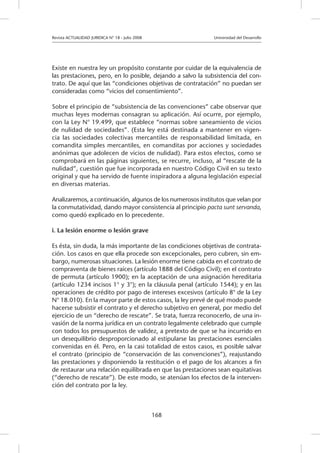 Revista ACTUALIDAD JURIDICA N° 18 - Julio 2008 		 Universidad del Desarrollo
168
Existe en nuestra ley un propósito constante por cuidar de la equivalencia de
las prestaciones, pero, en lo posible, dejando a salvo la subsistencia del con-
trato. De aquí que las “condiciones objetivas de contratación” no puedan ser
consideradas como “vicios del consentimiento”.
Sobre el principio de “subsistencia de las convenciones” cabe observar que
muchas leyes modernas consagran su aplicación. Así ocurre, por ejemplo,
con la Ley N° 19.499, que establece “normas sobre saneamiento de vicios
de nulidad de sociedades”. (Esta ley está destinada a mantener en vigen-
cia las sociedades colectivas mercantiles de responsabilidad limitada, en
comandita simples mercantiles, en comanditas por acciones y sociedades
anónimas que adolecen de vicios de nulidad). Para estos efectos, como se
comprobará en las páginas siguientes, se recurre, incluso, al “rescate de la
nulidad”, cuestión que fue incorporada en nuestro Código Civil en su texto
original y que ha servido de fuente inspiradora a alguna legislación especial
en diversas materias.
Analizaremos, a continuación, algunos de los numerosos institutos que velan por
la conmutatividad, dando mayor consistencia al principio pacta sunt servanda,
como quedó explicado en lo precedente.
i. La lesión enorme o lesión grave
Es ésta, sin duda, la más importante de las condiciones objetivas de contrata-
ción. Los casos en que ella procede son excepcionales, pero cubren, sin em-
bargo, numerosas situaciones. La lesión enorme tiene cabida en el contrato de
compraventa de bienes raíces (artículo 1888 del Código Civil); en el contrato
de permuta (artículo 1900); en la aceptación de una asignación hereditaria
(artículo 1234 incisos 1° y 3°); en la cláusula penal (artículo 1544); y en las
operaciones de crédito por pago de intereses excesivos (artículo 8° de la Ley
N° 18.010). En la mayor parte de estos casos, la ley prevé de qué modo puede
hacerse subsistir el contrato y el derecho subjetivo en general, por medio del
ejercicio de un “derecho de rescate”. Se trata, fuerza reconocerlo, de una in-
vasión de la norma jurídica en un contrato legalmente celebrado que cumple
con todos los presupuestos de validez, a pretexto de que se ha incurrido en
un desequilibrio desproporcionado al estipularse las prestaciones esenciales
convenidas en él. Pero, en la casi totalidad de estos casos, es posible salvar
el contrato (principio de “conservación de las convenciones”), reajustando
las prestaciones y disponiendo la restitución o el pago de los alcances a fin
de restaurar una relación equilibrada en que las prestaciones sean equitativas
(“derecho de rescate”). De este modo, se atenúan los efectos de la interven-
ción del contrato por la ley.
 