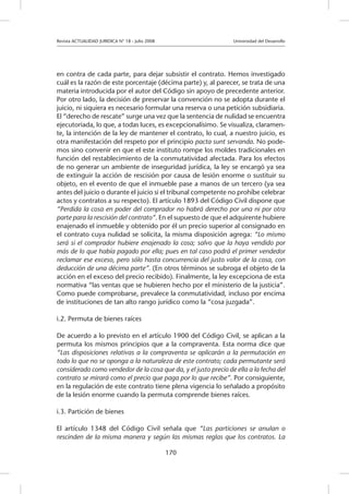 Revista ACTUALIDAD JURIDICA N° 18 - Julio 2008 		 Universidad del Desarrollo
170
en contra de cada parte, para dejar subsistir el contrato. Hemos investigado
cuál es la razón de este porcentaje (décima parte) y, al parecer, se trata de una
materia introducida por el autor del Código sin apoyo de precedente anterior.
Por otro lado, la decisión de preservar la convención no se adopta durante el
juicio, ni siquiera es necesario formular una reserva o una petición subsidiaria.
El “derecho de rescate” surge una vez que la sentencia de nulidad se encuentra
ejecutoriada, lo que, a todas luces, es excepcionalísimo. Se visualiza, claramen-
te, la intención de la ley de mantener el contrato, lo cual, a nuestro juicio, es
otra manifestación del respeto por el principio pacta sunt servanda. No pode-
mos sino convenir en que el este instituto rompe los moldes tradicionales en
función del restablecimiento de la conmutatividad afectada. Para los efectos
de no generar un ambiente de inseguridad jurídica, la ley se encargó ya sea
de extinguir la acción de rescisión por causa de lesión enorme o sustituir su
objeto, en el evento de que el inmueble pase a manos de un tercero (ya sea
antes del juicio o durante el juicio si el tribunal competente no prohíbe celebrar
actos y contratos a su respecto). El artículo 1893 del Código Civil dispone que
“Perdida la cosa en poder del comprador no habrá derecho por una ni por otra
parte para la rescisión del contrato”. En el supuesto de que el adquirente hubiere
enajenado el inmueble y obtenido por él un precio superior al consignado en
el contrato cuya nulidad se solicita, la misma disposición agrega: “Lo mismo
será si el comprador hubiere enajenado la cosa; salvo que la haya vendido por
más de lo que había pagado por ella; pues en tal caso podrá el primer vendedor
reclamar ese exceso, pero sólo hasta concurrencia del justo valor de la cosa, con
deducción de una décima parte”. (En otros términos se subroga el objeto de la
acción en el exceso del precio recibido). Finalmente, la ley excepciona de esta
normativa “las ventas que se hubieren hecho por el ministerio de la justicia”.
Como puede comprobarse, prevalece la conmutatividad, incluso por encima
de instituciones de tan alto rango jurídico como la “cosa juzgada”.
i.2. Permuta de bienes raíces
De acuerdo a lo previsto en el artículo 1900 del Código Civil, se aplican a la
permuta los mismos principios que a la compraventa. Esta norma dice que
“Las disposiciones relativas a la compraventa se aplicarán a la permutación en
todo lo que no se oponga a la naturaleza de este contrato; cada permutante será
considerado como vendedor de la cosa que da, y el justo precio de ella a la fecha del
contrato se mirará como el precio que paga por lo que recibe”. Por consiguiente,
en la regulación de este contrato tiene plena vigencia lo señalado a propósito
de la lesión enorme cuando la permuta comprende bienes raíces.
i.3. Partición de bienes
El artículo 1348 del Código Civil señala que “Las particiones se anulan o
rescinden de la misma manera y según las mismas reglas que los contratos. La
 