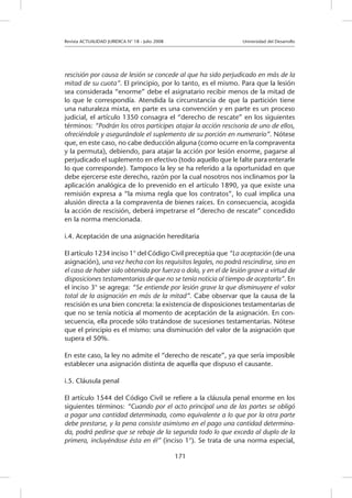 Revista ACTUALIDAD JURIDICA N° 18 - Julio 2008 			 Universidad del Desarrollo
171
rescisión por causa de lesión se concede al que ha sido perjudicado en más de la
mitad de su cuota”. El principio, por lo tanto, es el mismo. Para que la lesión
sea considerada “enorme” debe el asignatario recibir menos de la mitad de
lo que le correspondía. Atendida la circunstancia de que la partición tiene
una naturaleza mixta, en parte es una convención y en parte es un proceso
judicial, el artículo 1350 consagra el “derecho de rescate” en los siguientes
términos: “Podrán los otros partícipes atajar la acción rescisoria de uno de ellos,
ofreciéndole y asegurándole el suplemento de su porción en numerario”. Nótese
que, en este caso, no cabe deducción alguna (como ocurre en la compraventa
y la permuta), debiendo, para atajar la acción por lesión enorme, pagarse al
perjudicado el suplemento en efectivo (todo aquello que le falte para enterarle
lo que corresponde). Tampoco la ley se ha referido a la oportunidad en que
debe ejercerse este derecho, razón por la cual nosotros nos inclinamos por la
aplicación analógica de lo prevenido en el artículo 1890, ya que existe una
remisión expresa a “la misma regla que los contratos”, lo cual implica una
alusión directa a la compraventa de bienes raíces. En consecuencia, acogida
la acción de rescisión, deberá impetrarse el “derecho de rescate” concedido
en la norma mencionada.
i.4. Aceptación de una asignación hereditaria
El artículo 1234 inciso 1° del Código Civil preceptúa que “La aceptación (de una
asignación), una vez hecha con los requisitos legales, no podrá rescindirse, sino en
el caso de haber sido obtenida por fuerza o dolo, y en el de lesión grave a virtud de
disposiciones testamentarias de que no se tenía noticia al tiempo de aceptarla”. En
el inciso 3° se agrega: “Se entiende por lesión grave la que disminuyere el valor
total de la asignación en más de la mitad”. Cabe observar que la causa de la
rescisión es una bien concreta: la existencia de disposiciones testamentarias de
que no se tenía noticia al momento de aceptación de la asignación. En con-
secuencia, ella procede sólo tratándose de sucesiones testamentarias. Nótese
que el principio es el mismo: una disminución del valor de la asignación que
supera el 50%.
En este caso, la ley no admite el “derecho de rescate”, ya que sería imposible
establecer una asignación distinta de aquella que dispuso el causante.
i.5. Cláusula penal
El artículo 1544 del Código Civil se refiere a la cláusula penal enorme en los
siguientes términos: “Cuando por el acto principal una de las partes se obligó
a pagar una cantidad determinada, como equivalente a lo que por la otra parte
debe prestarse, y la pena consiste asimismo en el pago una cantidad determina-
da, podrá pedirse que se rebaje de la segunda todo lo que exceda al duplo de la
primera, incluyéndose ésta en él” (inciso 1°). Se trata de una norma especial,
 