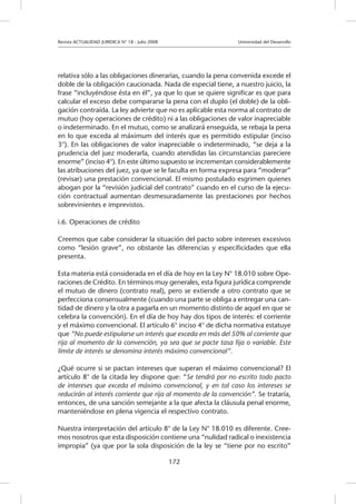 Revista ACTUALIDAD JURIDICA N° 18 - Julio 2008 		 Universidad del Desarrollo
172
relativa sólo a las obligaciones dinerarias, cuando la pena convenida excede el
doble de la obligación caucionada. Nada de especial tiene, a nuestro juicio, la
frase “incluyéndose ésta en él”, ya que lo que se quiere significar es que para
calcular el exceso debe compararse la pena con el duplo (el doble) de la obli-
gación contraída. La ley advierte que no es aplicable esta norma al contrato de
mutuo (hoy operaciones de crédito) ni a las obligaciones de valor inapreciable
o indeterminado. En el mutuo, como se analizará enseguida, se rebaja la pena
en lo que exceda al máximum del interés que es permitido estipular (inciso
3°). En las obligaciones de valor inapreciable o indeterminado, “se deja a la
prudencia del juez moderarla, cuando atendidas las circunstancias pareciere
enorme” (inciso 4°). En este último supuesto se incrementan considerablemente
las atribuciones del juez, ya que se le faculta en forma expresa para “moderar”
(revisar) una prestación convencional. El mismo postulado esgrimen quienes
abogan por la “revisión judicial del contrato” cuando en el curso de la ejecu-
ción contractual aumentan desmesuradamente las prestaciones por hechos
sobrevinientes e imprevistos.
i.6. Operaciones de crédito
Creemos que cabe considerar la situación del pacto sobre intereses excesivos
como “lesión grave”, no obstante las diferencias y especificidades que ella
presenta.
Esta materia está considerada en el día de hoy en la Ley N° 18.010 sobre Ope-
raciones de Crédito. En términos muy generales, esta figura jurídica comprende
el mutuo de dinero (contrato real), pero se extiende a otro contrato que se
perfecciona consensualmente (cuando una parte se obliga a entregar una can-
tidad de dinero y la otra a pagarla en un momento distinto de aquel en que se
celebra la convención). En el día de hoy hay dos tipos de interés: el corriente
y el máximo convencional. El artículo 6° inciso 4° de dicha normativa estatuye
que “No puede estipularse un interés que exceda en más del 50% al corriente que
rija al momento de la convención, ya sea que se pacte tasa fija o variable. Este
límite de interés se denomina interés máximo convencional”.
¿Qué ocurre si se pactan intereses que superan el máximo convencional? El
artículo 8° de la citada ley dispone que: “Se tendrá por no escrito todo pacto
de intereses que exceda el máximo convencional, y en tal caso los intereses se
reducirán al interés corriente que rija al momento de la convención”. Se trataría,
entonces, de una sanción semejante a la que afecta la cláusula penal enorme,
manteniéndose en plena vigencia el respectivo contrato.
Nuestra interpretación del artículo 8° de la Ley N° 18.010 es diferente. Cree-
mos nosotros que esta disposición contiene una “nulidad radical o inexistencia
impropia” (ya que por la sola disposición de la ley se “tiene por no escrito”
 