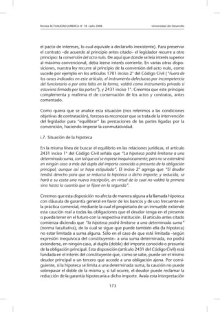 Revista ACTUALIDAD JURIDICA N° 18 - Julio 2008 			 Universidad del Desarrollo
173
el pacto de intereses, lo cual equivale a declararlo inexistente). Para preservar
el contrato –de acuerdo al principio antes citado– el legislador recurre a otro
principio: la conversión del acto nulo. De aquí que donde se leía interés superior
al máximo convencional, deba leerse interés corriente. En varias otras dispo-
siciones, nuestra ley recurre al principio de la conversión del acto nulo, como
sucede por ejemplo en los artículos 1701 inciso 2° del Código Civil (“Fuera de
los casos indicados en este artículo, el instrumento defectuoso por incompetencia
del funcionario o por otra falta en la forma, valdrá como instrumento privado si
estuviera firmado por las partes”), y 2431 inciso 1°. Creemos que este principio
complementa y reafirma el de conservación de los actos y contratos, antes
comentado.
Como quiera que se analice esta situación (nos referimos a las condiciones
objetivas de contratación), forzoso es reconocer que se trata de la intervención
del legislador para “equilibrar” las prestaciones de las partes ligadas por la
convención, haciendo imperar la conmutatividad.
i.7. Situación de la hipoteca
En la misma línea de buscar el equilibrio en las relaciones jurídicas, el artículo
2431 inciso 1° del Código Civil señala que “La hipoteca podrá limitarse a una
determinada suma, con tal que así se exprese inequívocamente; pero no se extenderá
en ningún caso a más del duplo del importe conocido o presunto de la obligación
principal, aunque así se haya estipulado”. El inciso 2° agrega que “El deudor
tendrá derecho para que se reduzca la hipoteca a dicho importe; y reducida, se
hará a su costa una nueva inscripción, en virtud de la cual no valdrá la primera
sino hasta la cuantía que se fijare en la segunda”.	
Creemos que esta disposición no afecta de manera alguna a la llamada hipoteca
con cláusula de garantía general en favor de los bancos y de uso frecuente en
la práctica comercial, mediante la cual el propietario de un inmueble extiende
esta caución real a todas las obligaciones que el deudor tenga en el presente
o pueda tener en el futuro con la respectiva institución. El artículo antes citado
comienza diciendo que “la hipoteca podrá limitarse a una determinada suma”
(norma facultativa), de lo cual se sigue que puede también ella (la hipoteca)
no estar limitada a suma alguna. Sólo en el caso de que esté limitada –según
expresión inequívoca del constituyente– a una suma determinada, no podrá
extenderse, en ningún caso, al duplo (doble) del importe conocido o presunto
de la obligación principal. Esta disposición (artículo 2431 del Código Civil) está
fundada en el interés del constituyente que, como se sabe, puede ser el mismo
deudor principal o un tercero que accede a una obligación ajena. Por consi-
guiente, si la hipoteca se limita a una determinada suma, la caución no puede
sobrepasar el doble de la misma y, si tal ocurre, el deudor puede reclamar la
reducción de la garantía hipotecaria a dicho importe. Avala esta interpretación
 