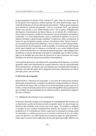 Revista ACTUALIDAD JURIDICA N° 18 - Julio 2008 		 Universidad del Desarrollo
174
lo que preceptúa el artículo 2432 numeral 4°, que, entre los enunciados de
la inscripción de la hipoteca, ordena expresar “la suma determinada a que se
extiende la hipoteca en el caso del artículo precedente”. Nótese que la exigencia
está referida al “artículo precedente”, esto es, el artículo 2431, que permite
limitar esta caución a una “determinada suma”. Por su parte, el Reglamento
del Registro Conservatorio de Bienes Raíces, en el artículo 81, refiriéndose a
estos mismos requisitos, señala en el numeral 4° que la inscripción de hipoteca
contendrá: “La suma determinada a que se extienda la hipoteca en caso de
haberse limitado a determinada cantidad”. Finalmente, debe considerarse el
hecho de que la hipoteca puede, incluso, constituirse sobre “bienes futuros”,
en circunstancias de que este elemento, como es obvio, es esencial para el per-
feccionamiento de esta garantía. Si ello es posible, no se divisa qué razón puede
existir para impedir que la hipoteca se extienda a una suma indeterminada
que, como en la hipoteca con cláusula de garantía general, cubra obligaciones
pendientes y futuras del deudor principal. Es indudable que el tráfico jurídico
gana en la medida que esta clase de cauciones se hace extensiva con mayor
facilidad a las diversas situaciones jurídicas intersubjetivas.
Como puede apreciarse, esta disposición a propósito de la hipoteca, una de las
garantías reales más importantes en nuestro derecho, mira la conmutatividad
de las prestaciones, al impedir que una hipoteca por cantidad determinada se
extienda más allá del duplo de la obligación principal, reforzando con ello el
principio pacta sunt servanda.
ii. Derechos de resguardo
Denominamos “derechos de resguardo” a una serie de instituciones jurídicas
destinadas, precisamente, a amparar los derechos comprometidos en situacio-
nes jurídicas de riesgo. Ello se inserta en la conmutatividad, puesto que, en el
fondo, se trata de brindar protección en razón del equilibrio de las prestaciones
que se deben las partes ligadas por la relación jurídica. Analizaremos algunos
de estos institutos.
ii.1. Obligación de entregar en la compraventa
El artículo 1826 del Código Civil sobrepasa la intangibilidad del contrato de
compraventa cuando la insolvencia del comprador pone en grave riesgo los
derechos del vendedor. Esta norma reza como sigue: “El vendedor es obligado
a entregar la cosa vendida inmediatamente después del contrato o en la época
prefijada en él. Si el vendedor por hecho o culpa suya ha retardado la entrega, podrá
el comprador a su arbitrio preservar en el contrato o desistirse de él, y en ambos
casos con derecho a ser indemnizado de los perjuicios según las regla generales”.
Hasta aquí no existe sino la aplicación de los principios generales relativos a la
 