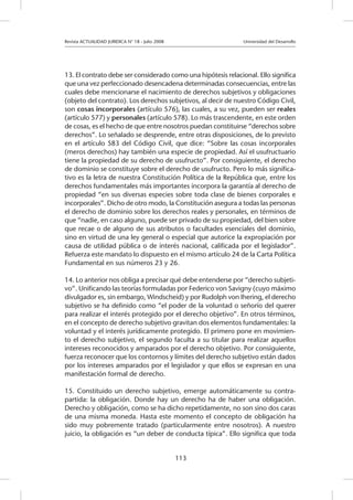 Revista ACTUALIDAD JURIDICA N° 18 - Julio 2008 			 Universidad del Desarrollo
113
13. El contrato debe ser considerado como una hipótesis relacional. Ello significa
que una vez perfeccionado desencadena determinadas consecuencias, entre las
cuales debe mencionarse el nacimiento de derechos subjetivos y obligaciones
(objeto del contrato). Los derechos subjetivos, al decir de nuestro Código Civil,
son cosas incorporales (artículo 576), las cuales, a su vez, pueden ser reales
(artículo 577) y personales (artículo 578). Lo más trascendente, en este orden
de cosas, es el hecho de que entre nosotros puedan constituirse “derechos sobre
derechos”. Lo señalado se desprende, entre otras disposiciones, de lo previsto
en el artículo 583 del Código Civil, que dice: “Sobre las cosas incorporales
(meros derechos) hay también una especie de propiedad. Así el usufructuario
tiene la propiedad de su derecho de usufructo”. Por consiguiente, el derecho
de dominio se constituye sobre el derecho de usufructo. Pero lo más significa-
tivo es la letra de nuestra Constitución Política de la República que, entre los
derechos fundamentales más importantes incorpora la garantía al derecho de
propiedad “en sus diversas especies sobre toda clase de bienes corporales e
incorporales”. Dicho de otro modo, la Constitución asegura a todas las personas
el derecho de dominio sobre los derechos reales y personales, en términos de
que “nadie, en caso alguno, puede ser privado de su propiedad, del bien sobre
que recae o de alguno de sus atributos o facultades esenciales del dominio,
sino en virtud de una ley general o especial que autorice la expropiación por
causa de utilidad pública o de interés nacional, calificada por el legislador”.
Refuerza este mandato lo dispuesto en el mismo artículo 24 de la Carta Política
Fundamental en sus números 23 y 26.
14. Lo anterior nos obliga a precisar qué debe entenderse por “derecho subjeti-
vo”. Unificando las teorías formuladas por Federico von Savigny (cuyo máximo
divulgador es, sin embargo, Windscheid) y por Rudolph von Ihering, el derecho
subjetivo se ha definido como “el poder de la voluntad o señorío del querer
para realizar el interés protegido por el derecho objetivo”. En otros términos,
en el concepto de derecho subjetivo gravitan dos elementos fundamentales: la
voluntad y el interés jurídicamente protegido. El primero pone en movimien-
to el derecho subjetivo, el segundo faculta a su titular para realizar aquellos
intereses reconocidos y amparados por el derecho objetivo. Por consiguiente,
fuerza reconocer que los contornos y límites del derecho subjetivo están dados
por los intereses amparados por el legislador y que ellos se expresan en una
manifestación formal de derecho.
15. Constituido un derecho subjetivo, emerge automáticamente su contra-
partida: la obligación. Donde hay un derecho ha de haber una obligación.
Derecho y obligación, como se ha dicho repetidamente, no son sino dos caras
de una misma moneda. Hasta este momento el concepto de obligación ha
sido muy pobremente tratado (particularmente entre nosotros). A nuestro
juicio, la obligación es “un deber de conducta típica”. Ello significa que toda
 