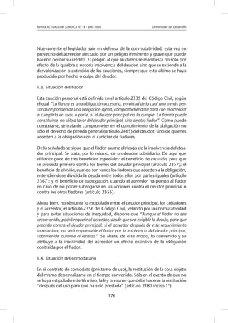 Revista ACTUALIDAD JURIDICA N° 18 - Julio 2008 		 Universidad del Desarrollo
176
Nuevamente el legislador sale en defensa de la conmutatividad, esta vez en
provecho del acreedor afectado por un peligro inminente y grave que puede
hacerlo perder su crédito. El peligro al que aludimos se manifiesta no sólo por
efecto de la quiebra o notoria insolvencia del deudor, sino que se extiende a la
desvalorización o extinción de las cauciones, siempre que esto último se haya
producido por hecho o culpa del deudor.
ii.3. Situación del fiador
Esta caución personal está definida en el artículo 2335 del Código Civil, según
el cual “La fianza es una obligación accesoria, en virtud de la cual una o más per-
sonas responden de una obligación ajena, comprometiéndose para con el acreedor
a cumplirla en todo o parte, si el deudor principal no la cumple. La fianza puede
constituirse, no sólo a favor del deudor principal, sino de otro fiador”. Como puede
constatarse, se trata de comprometer en el cumplimiento de la obligación no
sólo el derecho de prenda general (artículo 2465) del deudor, sino de quienes
acceden a la obligación con el carácter de fiadores.
De lo señalado se sigue que el fiador asume el riesgo de la insolvencia del deu-
dor principal. Se trata, por lo mismo, de un deudor subsidiario. De aquí que
el fiador goce de tres beneficios especiales: el beneficio de excusión, para que
se proceda primero contra los bienes del deudor principal (artículo 2357); el
beneficio de división, cuando son varios los fiadores que acceden a la obligación,
entendiéndose dividida la deuda entre todos ellos por partes iguales (artículo
2367); y el beneficio de subrogación, cuando el acreedor ha puesto al fiador
en caso de no poder subrogarse en las acciones contra el deudor principal o
contra los otros fiadores (artículo 2355).
Ahora bien, no obstante lo estipulado entre el deudor principal, los cofiadores
y el acreedor, el artículo 2356 del Código Civil, velando por la conmutatividad
y para evitar situaciones de inequidad, dispone que “Aunque el fiador no sea
reconvenido, podrá requerir al acreedor, desde que sea exigible la deuda, para que
proceda contra el deudor principal; si el acreedor después de este requerimiento
lo retardare, no será responsable el fiador por la insolvencia del deudor principal,
sobrevenida durante el retardo”. Se altera, de este modo, lo convenido y se
atribuye a la inactividad del acreedor un efecto extintivo de la obligación
contraída por el fiador.
ii.4. Situación del comodatario
En el contrato de comodato (préstamo de uso), la restitución de la cosa objeto
del mismo debe realizarse en el tiempo convenido. Sólo en el evento de que no
se haya estipulado este término, la ley presume que debe hacerse la restitución
“después del uso para que ha sido prestada” (artículo 2180 inciso 1°).
 