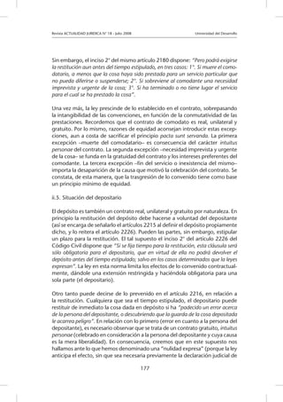 Revista ACTUALIDAD JURIDICA N° 18 - Julio 2008 			 Universidad del Desarrollo
177
Sin embargo, el inciso 2° del mismo artículo 2180 dispone: “Pero podrá exigirse
la restitución aun antes del tiempo estipulado, en tres casos: 1°. Si muere el como-
datario, a menos que la cosa haya sido prestada para un servicio particular que
no pueda diferirse o suspenderse; 2°. Si sobreviene al comodante una necesidad
imprevista y urgente de la cosa; 3°. Si ha terminado o no tiene lugar el servicio
para el cual se ha prestado la cosa”.
Una vez más, la ley prescinde de lo establecido en el contrato, sobrepasando
la intangibilidad de las convenciones, en función de la conmutatividad de las
prestaciones. Recordemos que el contrato de comodato es real, unilateral y
gratuito. Por lo mismo, razones de equidad aconsejan introducir estas excep-
ciones, aun a costa de sacrificar el principio pacta sunt servanda. La primera
excepción –muerte del comodatario– es consecuencia del carácter intuitus
personae del contrato. La segunda excepción –necesidad imprevista y urgente
de la cosa– se funda en la gratuidad del contrato y los intereses preferentes del
comodante. La tercera excepción –fin del servicio o inexistencia del mismo–
importa la desaparición de la causa que motivó la celebración del contrato. Se
constata, de esta manera, que la trasgresión de lo convenido tiene como base
un principio mínimo de equidad.
ii.5. Situación del depositario
El depósito es también un contrato real, unilateral y gratuito por naturaleza. En
principio la restitución del depósito debe hacerse a voluntad del depositante
(así se encarga de señalarlo el artículos 2215 al definir el depósito propiamente
dicho, y lo reitera el artículo 2226). Pueden las partes, sin embargo, estipular
un plazo para la restitución. El tal supuesto el inciso 2° del artículo 2226 del
Código Civil dispone que “Si se fija tiempo para la restitución, esta cláusula será
sólo obligatoria para el depositario, que en virtud de ella no podrá devolver el
depósito antes del tiempo estipulado; salvo en los casos determinados que la leyes
expresan”. La ley en esta norma limita los efectos de lo convenido contractual-
mente, dándole una extensión restringida y haciéndola obligatoria para una
sola parte (el depositario).
Otro tanto puede decirse de lo prevenido en el artículo 2216, en relación a
la restitución. Cualquiera que sea el tiempo estipulado, el depositario puede
restituir de inmediato la cosa dada en depósito si ha “padecido un error acerca
de la persona del depositante, o descubriendo que la guarda de la cosa depositada
le acarrea peligro”. En relación con lo primero (error en cuanto a la persona del
depositante), es necesario observar que se trata de un contrato gratuito, intuitus
personae (celebrado en consideración a la persona del depositante y cuya causa
es la mera liberalidad). En consecuencia, creemos que en este supuesto nos
hallamos ante lo que hemos denominado una “nulidad expresa” (porque la ley
anticipa el efecto, sin que sea necesaria previamente la declaración judicial de
 