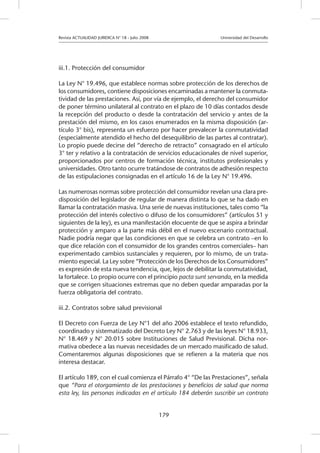 Revista ACTUALIDAD JURIDICA N° 18 - Julio 2008 			 Universidad del Desarrollo
179
iii.1. Protección del consumidor
La Ley N° 19.496, que establece normas sobre protección de los derechos de
los consumidores, contiene disposiciones encaminadas a mantener la conmuta-
tividad de las prestaciones. Así, por vía de ejemplo, el derecho del consumidor
de poner término unilateral al contrato en el plazo de 10 días contados desde
la recepción del producto o desde la contratación del servicio y antes de la
prestación del mismo, en los casos enumerados en la misma disposición (ar-
tículo 3° bis), representa un esfuerzo por hacer prevalecer la conmutatividad
(especialmente atendido el hecho del desequilibrio de las partes al contratar).
Lo propio puede decirse del “derecho de retracto” consagrado en el artículo
3° ter y relativo a la contratación de servicios educacionales de nivel superior,
proporcionados por centros de formación técnica, institutos profesionales y
universidades. Otro tanto ocurre tratándose de contratos de adhesión respecto
de las estipulaciones consignadas en el artículo 16 de la Ley N° 19.496.
Las numerosas normas sobre protección del consumidor revelan una clara pre-
disposición del legislador de regular de manera distinta lo que se ha dado en
llamar la contratación masiva. Una serie de nuevas instituciones, tales como “la
protección del interés colectivo o difuso de los consumidores” (artículos 51 y
siguientes de la ley), es una manifestación elocuente de que se aspira a brindar
protección y amparo a la parte más débil en el nuevo escenario contractual.
Nadie podría negar que las condiciones en que se celebra un contrato –en lo
que dice relación con el consumidor de los grandes centros comerciales– han
experimentado cambios sustanciales y requieren, por lo mismo, de un trata-
miento especial. La Ley sobre “Protección de los Derechos de los Consumidores”
es expresión de esta nueva tendencia, que, lejos de debilitar la conmutatividad,
la fortalece. Lo propio ocurre con el principio pacta sunt servanda, en la medida
que se corrigen situaciones extremas que no deben quedar amparadas por la
fuerza obligatoria del contrato.
iii.2. Contratos sobre salud previsional
El Decreto con Fuerza de Ley N°1 del año 2006 establece el texto refundido,
coordinado y sistematizado del Decreto Ley N° 2.763 y de las leyes N° 18.933,
N° 18.469 y N° 20.015 sobre Instituciones de Salud Previsional. Dicha nor-
mativa obedece a las nuevas necesidades de un mercado masificado de salud.
Comentaremos algunas disposiciones que se refieren a la materia que nos
interesa destacar.
El artículo 189, con el cual comienza el Párrafo 4° “De las Prestaciones”, señala
que “Para el otorgamiento de las prestaciones y beneficios de salud que norma
esta ley, las personas indicadas en el artículo 184 deberán suscribir un contrato
 