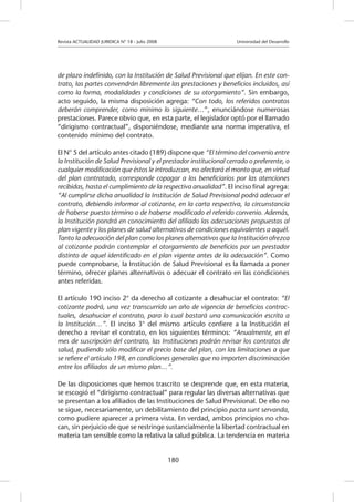 Revista ACTUALIDAD JURIDICA N° 18 - Julio 2008 		 Universidad del Desarrollo
180
de plazo indefinido, con la Institución de Salud Previsional que elijan. En este con-
trato, las partes convendrán libremente las prestaciones y beneficios incluidos, así
como la forma, modalidades y condiciones de su otorgamiento”. Sin embargo,
acto seguido, la misma disposición agrega: “Con todo, los referidos contratos
deberán comprender, como mínimo lo siguiente…”, enunciándose numerosas
prestaciones. Parece obvio que, en esta parte, el legislador optó por el llamado
“dirigismo contractual”, disponiéndose, mediante una norma imperativa, el
contenido mínimo del contrato.
El N° 5 del artículo antes citado (189) dispone que “El término del convenio entre
la Institución de Salud Previsional y el prestador institucional cerrado o preferente, o
cualquier modificación que éstos le introduzcan, no afectará el monto que, en virtud
del plan contratado, corresponde copagar a los beneficiarios por las atenciones
recibidas, hasta el cumplimiento de la respectiva anualidad”. El inciso final agrega:
“Al cumplirse dicha anualidad la Institución de Salud Previsional podrá adecuar el
contrato, debiendo informar al cotizante, en la carta respectiva, la circunstancia
de haberse puesto término o de haberse modificado el referido convenio. Además,
la Institución pondrá en conocimiento del afiliado las adecuaciones propuestas al
plan vigente y los planes de salud alternativos de condiciones equivalentes a aquél.
Tanto la adecuación del plan como los planes alternativos que la Institución ofrezca
al cotizante podrán contemplar el otorgamiento de beneficios por un prestador
distinto de aquel identificado en el plan vigente antes de la adecuación”. Como
puede comprobarse, la Institución de Salud Previsional es la llamada a poner
término, ofrecer planes alternativos o adecuar el contrato en las condiciones
antes referidas.
El artículo 190 inciso 2° da derecho al cotizante a desahuciar el contrato: “El
cotizante podrá, una vez transcurrido un año de vigencia de beneficios contrac-
tuales, desahuciar el contrato, para lo cual bastará una comunicación escrita a
la Institución…”. El inciso 3° del mismo artículo confiere a la Institución el
derecho a revisar el contrato, en los siguientes términos: “Anualmente, en el
mes de suscripción del contrato, las Instituciones podrán revisar los contratos de
salud, pudiendo sólo modificar el precio base del plan, con las limitaciones a que
se refiere el artículo 198, en condiciones generales que no importen discriminación
entre los afiliados de un mismo plan…”.
De las disposiciones que hemos trascrito se desprende que, en esta materia,
se escogió el “dirigismo contractual” para regular las diversas alternativas que
se presentan a los afiliados de las Instituciones de Salud Previsional. De ello no
se sigue, necesariamente, un debilitamiento del principio pacta sunt servanda,
como pudiere aparecer a primera vista. En verdad, ambos principios no cho-
can, sin perjuicio de que se restringe sustancialmente la libertad contractual en
materia tan sensible como la relativa la salud pública. La tendencia en materia
 