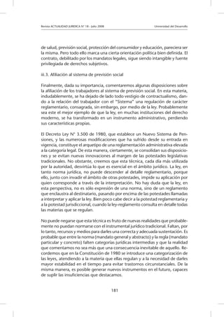 Revista ACTUALIDAD JURIDICA N° 18 - Julio 2008 			 Universidad del Desarrollo
181
de salud, previsión social, protección del consumidor y educación, pareciera ser
la misma. Pero todo ello marca una cierta orientación política bien definida. El
contrato, debilitado por los mandatos legales, sigue siendo intangible y fuente
privilegiada de derechos subjetivos.
iii.3. Afiliación al sistema de previsión social
Finalmente, dada su importancia, comentaremos algunas disposiciones sobre
la afiliación de los trabajadores al sistema de previsión social. En esta materia,
indudablemente, se ha dejado de lado todo vestigio de contractualismo, dan-
do a la relación del trabajador con el “Sistema” una regulación de carácter
reglamentario, consagrada, sin embargo, por medio de la ley. Probablemente
sea este el mejor ejemplo de que la ley, en muchas instituciones del derecho
moderno, se ha transformado en un instrumento administrativo, perdiendo
sus características propias.
El Decreto Ley N° 3.500 de 1980, que establece un Nuevo Sistema de Pen-
siones, y las numerosas modificaciones que ha sufrido desde su entrada en
vigencia, constituye el arquetipo de una reglamentación administrativa elevada
a la categoría legal. De esta manera, ciertamente, se consolidan sus disposicio-
nes y se evitan nuevas innovaciones al margen de las potestades legislativas
tradicionales. No obstante, creemos que esta técnica, cada día más utilizada
por la autoridad, desvirtúa lo que es esencial en el ámbito jurídico. La ley, en
tanto norma jurídica, no puede descender al detalle reglamentario, porque
ello, junto con invadir el ámbito de otras potestades, impide su aplicación por
quien corresponde a través de la interpretación. No hay duda que la ley, en
esta perspectiva, no es sólo expresión de una norma, sino de un reglamento
que enclaustra al destinatario, pasando por encima de las potestades llamadas
a interpretar y aplicar la ley. Bien poco cabe decir a la potestad reglamentaria y
a la potestad jurisdiccional, cuando la ley-reglamento consulta en detalle todas
las materias que se regulan.
No puede negarse que esta técnica es fruto de nuevas realidades que probable-
mente no puedan normarse con el instrumental jurídico tradicional. Faltan, por
lo tanto, recursos y medios para darles una correcta y adecuada sustentación. Es
probable que entre la norma (mandato general y abstracto) y la regla (mandato
particular y concreto) falten categorías jurídicas intermedias y que la realidad
que comentamos no sea más que una consecuencia inevitable de aquello. Re-
cordemos que en la Constitución de 1980 se introduce una categorización de
las leyes, atendiendo a la materia que ellas regulan y a la necesidad de darles
mayor estabilidad en el tiempo para evitar trastornos circunstanciales. De la
misma manera, es posible generar nuevos instrumentos en el futuro, capaces
de suplir las insuficiencias que destacamos.
 