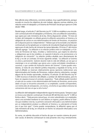 Revista ACTUALIDAD JURIDICA N° 18 - Julio 2008 		 Universidad del Desarrollo
182
Más allá de estas reflexiones, conviene analizar, muy superficialmente, porque
excede en mucho los objetivos de este trabajo, algunas normas relativas a la
relación entre el trabajador y el Sistema de Previsión Social que opera en Chile
desde 1980.
Desde luego, el artículo 2° del Decreto Ley N° 3.500 no establece una vincula-
ción contractual entre el trabajador y el Sistema, sino una afiliación automática,
que opera por solo ministerio de la ley. Dicha disposición señala: “El inicio de
la labor del trabajador no afiliado genera la afiliación automática al Sistema y la
obligación de cotizar en una Administradora de Fondos de Pensiones, sin perjuicio
de lo dispuesto para los independientes”. Nótese que se ha excluido una relación
contractual y se ha optado por un sistema de vinculación legal automática que
opera por el solo hecho de iniciarse las tareas laborales. El inciso 2° del mismo
artículo agrega: “La afiliación es la relación jurídica entre un trabajador y el Sis-
tema de Pensiones de Vejez, Invalidez y Sobrevivencia, que origina los derechos
y obligaciones que la ley establece, en especial el derecho a las prestaciones y la
obligación de cotización”. La relación jurídica aludida nace directamente de
la ley y no de un contrato. El inciso siguiente señala: “La afiliación al Sistema
es única y permanente. Subsiste durante toda la vida del afiliado, ya sea que se
mantenga o no en actividad, que ejerza una o varias actividades simultáneas o
sucesivas, o que cambie de Institución dentro del Sistema”. Como puede cons-
tatarse, se trata de una relación jurídica impuesta y regulada en la ley, en la
cual al afiliado se reservan relativamente pocas opciones (seleccionar una
Administradora de Fondos de Pensiones, realizar ahorros voluntarios, escoger
alguno de los fondos opcionales, etcétera). El artículo 32 del Decreto Ley N°
3.500 reconoce el derecho del afiliado a cambiar de Administradora, pero lo
hace sin siquiera invocar el contrato respectivo: “Todo afiliado podrá transferir
el valor de sus cuotas a otra Administradora del Fondos de Pensiones, previo aviso
dado a la que se encuentra cotizando y a su empleador, cuando correspondiere,
con treinta días de anticipación, a lo menos, a la fecha en que deban enterarse las
cotizaciones del mes en que se dé el aviso”.
La afiliación del trabajador independiente sigue la misma pauta. Tampoco aquí
se invoca una relación contractual. El artículo 89 del Decreto Ley N° 3.500 se
limita a decir: “Toda persona natural que, sin estar subordinada a un empleador,
ejerce una actividad mediante la cual obtiene un ingreso, podrá afiliarse al Siste-
ma que establece esta ley. La primera cotización efectuada a una Administradora
por un independiente produce su afiliación al Sistema y su adscripción al Fondo
por el que éste opte”. Como puede comprobarse, la afiliación opera por el
solo ministerio de la ley, en virtud de un hecho: la cotización efectuada a una
Administradora.
En suma, no admite discusión el hecho de que en nuestro sistema de previ-
sión social, el derecho contractual no está presente sino muy remotamente.
 