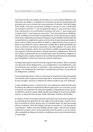 Revista ACTUALIDAD JURIDICA N° 18 - Julio 2008 		 Universidad del Desarrollo
184
de existencia del acto jurídico (el contrato es un acto jurídico bilateral) y los
elementos de validez, y se llegará a la conclusión de que los fundamentos del
principio pacta sunt servanda son muy profundos. El artículo 1445 del Código
Civil, señala: “Para que una persona se obligue a otra por un acto o declaración
de voluntad es necesario: 1°. que sea legalmente capaz; 2°. que consienta en dicho
acto o declaración y su consentimiento no adolezca de vicios; 3°. que recaiga sobre
un objeto lícito; 4°. que tenga una causa lícita”. Es la misma ley la que, detallada-
mente, establece normas sobre la capacidad y las consecuencias que se siguen
de los actos celebrados por personas incapaces; la que establece la formación del
consentimiento y reglamenta cada uno de los vicios de que éste puede adolecer
(error, fuerza y dolo); la que define el objeto y reglamenta los casos en que es
ilícito; la que define la causa y determina cuándo ella es ilícita (prohibida por
la ley o contraria a las buenas costumbre o al orden público). En suma, la ley
fija un marco exigente, dentro de cuyos límites es dable a los particulares darse
una regla de conducta (contrato), creando derechos y obligaciones. Dicho de
otro modo, la generación de un contrato (por tanto de derechos subjetivos y
de obligaciones), implica el ejercicio de una libertad perfectamente delimitada
por el legislador a través de normas de carácter imperativo.
No llega hasta aquí la función de la ley respecto del contrato. Ella se extiende
a la ejecución de las obligaciones, a su cumplimiento e incumplimiento, a las
circunstancias que acarrean su extinción, a las consecuencias que de ello se
siguen, a la interpretación (extensión y sentido del contrato), a la prueba de
las obligaciones, etcétera.
Como puede apreciarse, si bien es cierto que la voluntad es el eje principal del
contrato (lo cual se expresa en el principio de la “autonomía privada”), es la ley
la que consagra, reconoce y dispone los efectos jurídicos que se le atribuyen.
Lo que señalamos tiene, a nuestro juicio, una importancia determinante para
los efectos de calificar la importancia del principio pacta sunt servanda, ya que
se trata de una expresión de voluntad regulada y amparada por la ley, que es,
en definitiva, quien le asigna validez (poder para obligar) y la que hace posible,
incluso, su ejecución forzosa (por medio del poder coercitivo del Estado).
En síntesis, la sola circunstancia de que sea la ley la que reconozca el poder de
la voluntad para la gestación de una regla (norma particular), importa trans-
ferir al contrato el mismo alcance que un mandato legal. De aquí que pueda
afirmar el artículo 1545 del Código Civil que el contrato es “una ley para los
contratantes”. Nadie, ante esta realidad, podría negar o desconocer la legiti-
midad del contrato como norma particular entre las partes y, por lo mismo,
sólo susceptible de dejarse sin efecto o modificarse por mutuo consentimiento
o causa legal.
 