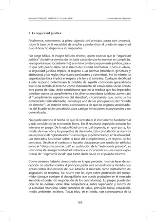 Revista ACTUALIDAD JURIDICA N° 18 - Julio 2008 			 Universidad del Desarrollo
185
5. La seguridad jurídica
Finalmente, sostenemos la plena vigencia del principio pacta sunt servanda,
sobre la base de la necesidad de ampliar y profundizar el grado de seguridad
que el derecho dispensa a los imperados.
Fue Jorge Millas, el insigne filósofo chileno, quien sostuvo que la “seguridad
jurídica” (la íntima convicción de cada sujeto de que las normas se cumplirán,
sea espontánea o forzadamente) era el único valor propiamente jurídico, pues-
to que sólo puede darse en el marco del sistema normativo. Como es obvio,
la seguridad jurídica implica el respeto a las normas (mandatos generales y
abstractos) y las reglas (mandatos particulares y concretos). Por lo mismo, la
seguridad jurídica implica el respeto a la ley y al contrato. Cualquier debilidad
a este respecto determinará la pérdida de aquella convicción generalizada
que le da sentido al derecho como instrumento de convivencia social. Desde
otro punto de vista, debe considerarse que en la medida que los imperados
perciban que se da cumplimiento a los diversos mandatos jurídicos, aumentará
el “cumplimiento espontáneo del derecho”, circunstancia que, como se ha
demostrado reiteradamente, constituye uno de los presupuestos del “estado
de derecho”. Lo anterior como consecuencia de que los órganos sancionado-
res del Estado están concebidos para castigar infracciones excepcionales y no
generalizadas.
No puede omitirse el hecho de que el contrato es el instrumento fundamental
y más sensible de las economías libres. Sin él resultaría imposible articular los
intereses en juego. De la estabilidad contractual depende, en gran parte, los
niveles de inversión y los proyectos de desarrollo. Esta constatación se acentúa
en un proceso de “globalización” como el que experimentamos en la actualidad.
Los mercados funcionan sobre la base del cumplimiento y el respeto de los
contratos. Debilitar el contrato o hacerlo desaparecer por medio de artificios
como el “dirigismo contractual” en sustitución de la “autonomía privada”, es
una forma de amagar la libertad individual e incursionar en una nueva expe-
riencia de “ingeniería social” que tanto daño causó en el pasado reciente.
Como creemos haberlo demostrado en lo que precede, muchas leyes de ex-
cepción no atentan contra el principio pacta sunt servanda en la medida que
evitan ciertas disfunciones de que adolece el mercado como instrumento de
asignación de recursos. Tal ocurre con las leyes sobre protección del consu-
midor (porque corrigen el desequilibrio que puede producirse en el mercado
atendido el poder de negociación de los contratantes). Lo propio puede de-
cirse de las normas sobre libre competencia, sobre supervisión y control de
la actividad financiera, sobre contratos de salud, previsión social, educación,
medio ambiente, etcétera. Todas ellas, en el fondo, son consecuencia de la
 