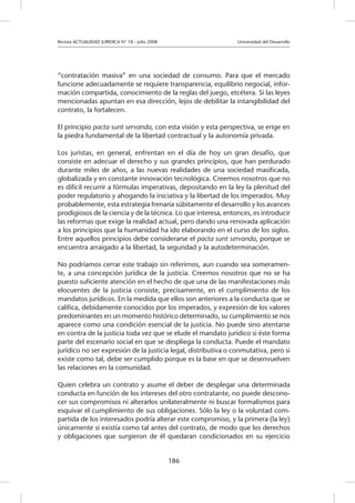 Revista ACTUALIDAD JURIDICA N° 18 - Julio 2008 		 Universidad del Desarrollo
186
“contratación masiva” en una sociedad de consumo. Para que el mercado
funcione adecuadamente se requiere transparencia, equilibrio negocial, infor-
mación compartida, conocimiento de la reglas del juego, etcétera. Si las leyes
mencionadas apuntan en esa dirección, lejos de debilitar la intangibilidad del
contrato, la fortalecen.
El principio pacta sunt servanda, con esta visión y esta perspectiva, se erige en
la piedra fundamental de la libertad contractual y la autonomía privada.
Los juristas, en general, enfrentan en el día de hoy un gran desafío, que
consiste en adecuar el derecho y sus grandes principios, que han perdurado
durante miles de años, a las nuevas realidades de una sociedad masificada,
globalizada y en constante innovación tecnológica. Creemos nosotros que no
es difícil recurrir a fórmulas imperativas, depositando en la ley la plenitud del
poder regulatorio y ahogando la iniciativa y la libertad de los imperados. Muy
probablemente, esta estrategia frenaría súbitamente el desarrollo y los avances
prodigiosos de la ciencia y de la técnica. Lo que interesa, entonces, es introducir
las reformas que exige la realidad actual, pero dando una renovada aplicación
a los principios que la humanidad ha ido elaborando en el curso de los siglos.
Entre aquellos principios debe considerarse el pacta sunt servanda, porque se
encuentra arraigado a la libertad, la seguridad y la autodeterminación.
No podríamos cerrar este trabajo sin referirnos, aun cuando sea someramen-
te, a una concepción jurídica de la justicia. Creemos nosotros que no se ha
puesto suficiente atención en el hecho de que una de las manifestaciones más
elocuentes de la justicia consiste, precisamente, en el cumplimiento de los
mandatos jurídicos. En la medida que ellos son anteriores a la conducta que se
califica, debidamente conocidos por los imperados, y expresión de los valores
predominantes en un momento histórico determinado, su cumplimiento se nos
aparece como una condición esencial de la justicia. No puede sino atentarse
en contra de la justicia toda vez que se elude el mandato jurídico si éste forma
parte del escenario social en que se despliega la conducta. Puede el mandato
jurídico no ser expresión de la justicia legal, distributiva o conmutativa, pero si
existe como tal, debe ser cumplido porque es la base en que se desenvuelven
las relaciones en la comunidad.
Quien celebra un contrato y asume el deber de desplegar una determinada
conducta en función de los intereses del otro contratante, no puede descono-
cer sus compromisos ni alterarlos unilateralmente ni buscar formalismos para
esquivar el cumplimiento de sus obligaciones. Sólo la ley o la voluntad com-
partida de los interesados podría alterar este compromiso, y la primera (la ley)
únicamente si existía como tal antes del contrato, de modo que los derechos
y obligaciones que surgieron de él quedaran condicionados en su ejercicio
 