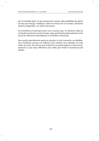 Revista ACTUALIDAD JURIDICA N° 18 - Julio 2008 			 Universidad del Desarrollo
187
por el mandato legal. Lo que destacamos excluye toda posibilidad de aplicar
una ley que extinga, modifique o altere los efectos de un contrato, afectando
derechos adquiridos, con efecto retroactivo.
Así entendemos el principio pacta sunt servanda, que, no obstante todas las
vicisitudes propias de nuestro tiempo, sigue gravitando poderosamente como
eje de las relaciones intersubjetivas en el ámbito contractual.
Nos resulta especialmente oportuno abordar, en este momento, sus debilida-
des y fortalezas, porque nos hallamos ante cambios muy radicales, en todo
orden de cosas, los mismos que el derecho no puede esquivar o desconocer.
Aspiramos a que estas reflexiones sean útiles para medir la importancia del
desafío.
			
			
						
			
 