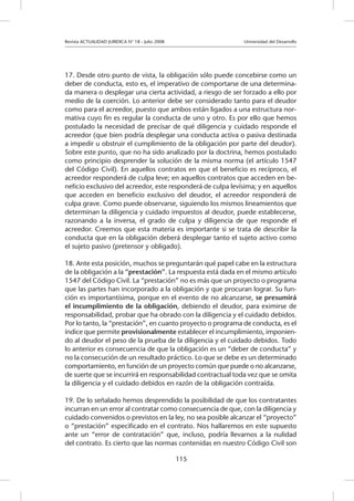Revista ACTUALIDAD JURIDICA N° 18 - Julio 2008 			 Universidad del Desarrollo
115
17. Desde otro punto de vista, la obligación sólo puede concebirse como un
deber de conducta, esto es, el imperativo de comportarse de una determina-
da manera o desplegar una cierta actividad, a riesgo de ser forzado a ello por
medio de la coerción. Lo anterior debe ser considerado tanto para el deudor
como para el acreedor, puesto que ambos están ligados a una estructura nor-
mativa cuyo fin es regular la conducta de uno y otro. Es por ello que hemos
postulado la necesidad de precisar de qué diligencia y cuidado responde el
acreedor (que bien podría desplegar una conducta activa o pasiva destinada
a impedir u obstruir el cumplimiento de la obligación por parte del deudor).
Sobre este punto, que no ha sido analizado por la doctrina, hemos postulado
como principio desprender la solución de la misma norma (el artículo 1547
del Código Civil). En aquellos contratos en que el beneficio es recíproco, el
acreedor responderá de culpa leve; en aquellos contratos que acceden en be-
neficio exclusivo del acreedor, este responderá de culpa levísima; y en aquellos
que acceden en beneficio exclusivo del deudor, el acreedor responderá de
culpa grave. Como puede observarse, siguiendo los mismos lineamientos que
determinan la diligencia y cuidado impuestos al deudor, puede establecerse,
razonando a la inversa, el grado de culpa y diligencia de que responde el
acreedor. Creemos que esta materia es importante si se trata de describir la
conducta que en la obligación deberá desplegar tanto el sujeto activo como
el sujeto pasivo (pretensor y obligado).
18. Ante esta posición, muchos se preguntarán qué papel cabe en la estructura
de la obligación a la “prestación”. La respuesta está dada en el mismo artículo
1547 del Código Civil. La “prestación” no es más que un proyecto o programa
que las partes han incorporado a la obligación y que procuran lograr. Su fun-
ción es importantísima, porque en el evento de no alcanzarse, se presumirá
el incumplimiento de la obligación, debiendo el deudor, para eximirse de
responsabilidad, probar que ha obrado con la diligencia y el cuidado debidos.
Por lo tanto, la “prestación”, en cuanto proyecto o programa de conducta, es el
índice que permite provisionalmente establecer el incumplimiento, imponien-
do al deudor el peso de la prueba de la diligencia y el cuidado debidos. Todo
lo anterior es consecuencia de que la obligación es un “deber de conducta” y
no la consecución de un resultado práctico. Lo que se debe es un determinado
comportamiento, en función de un proyecto común que puede o no alcanzarse,
de suerte que se incurrirá en responsabilidad contractual toda vez que se omita
la diligencia y el cuidado debidos en razón de la obligación contraída.
19. De lo señalado hemos desprendido la posibilidad de que los contratantes
incurran en un error al contratar como consecuencia de que, con la diligencia y
cuidado convenidos o previstos en la ley, no sea posible alcanzar el “proyecto”
o “prestación” especificado en el contrato. Nos hallaremos en este supuesto
ante un “error de contratación” que, incluso, podría llevarnos a la nulidad
del contrato. Es cierto que las normas contenidas en nuestro Código Civil son
 