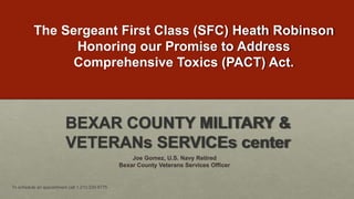 The Sergeant First Class (SFC) Heath Robinson
Honoring our Promise to Address
Comprehensive Toxics (PACT) Act.
To schedule an appointment call 1.210.335-6775
BEXAR COUNTY MILITARY &
VETERANs SERVICEs center
Joe Gomez, U.S. Navy Retired
Bexar County Veterans Services Officer
 