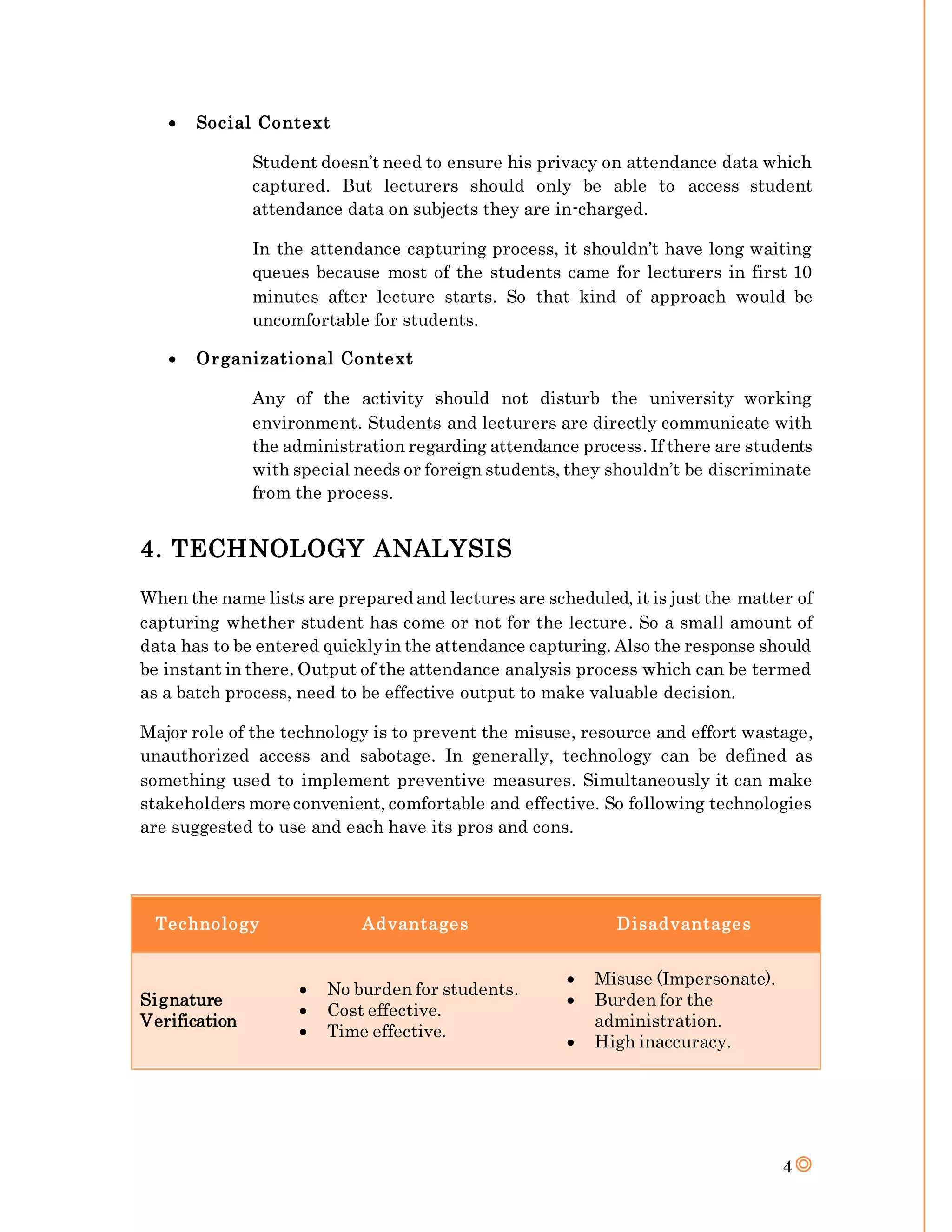 4
 Social Context
Student doesn’t need to ensure his privacy on attendance data which
captured. But lecturers should only be able to access student
attendance data on subjects they are in-charged.
In the attendance capturing process, it shouldn’t have long waiting
queues because most of the students came for lecturers in first 10
minutes after lecture starts. So that kind of approach would be
uncomfortable for students.
 Organizational Context
Any of the activity should not disturb the university working
environment. Students and lecturers are directly communicate with
the administration regarding attendance process. If there are students
with special needs or foreign students, they shouldn’t be discriminate
from the process.
4. TECHNOLOGY ANALYSIS
When the name lists are prepared and lectures are scheduled, it is just the matter of
capturing whether student has come or not for the lecture. So a small amount of
data has to be entered quicklyin the attendance capturing. Also the response should
be instant in there. Output of the attendance analysis process which can be termed
as a batch process, need to be effective output to make valuable decision.
Major role of the technology is to prevent the misuse, resource and effort wastage,
unauthorized access and sabotage. In generally, technology can be defined as
something used to implement preventive measures. Simultaneously it can make
stakeholders more convenient, comfortable and effective. So following technologies
are suggested to use and each have its pros and cons.
Technology Advantages Disadvantages
Signature
Verification
 No burden for students.
 Cost effective.
 Time effective.
 Misuse (Impersonate).
 Burden for the
administration.
 High inaccuracy.
 