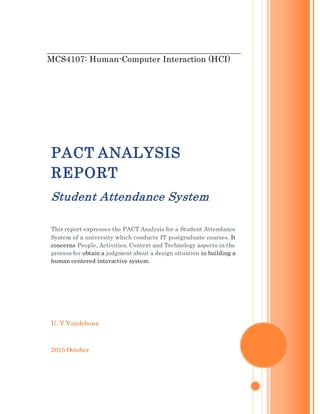 MCS4107: Human-Computer Interaction (HCI)
U. V Vandebona
2015 October
PACT ANALYSIS
REPORT
Student Attendance System
This report expresses the PACT Analysis for a Student Attendance
System of a university which conducts IT postgraduate courses. It
concerns People, Activities, Context and Technology aspects in the
process for obtain a judgment about a design situation in building a
human centered interactive system.
 