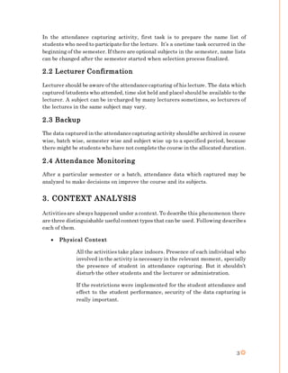 3
In the attendance capturing activity, first task is to prepare the name list of
students who need to participate for the lecture. It’s a onetime task occurred in the
beginning of the semester. If there are optional subjects in the semester, name lists
can be changed after the semester started when selection process finalized.
2.2 Lecturer Confirmation
Lecturer should be aware of the attendance capturing of his lecture. The data which
captured (students who attended, time slot held and place) should be available to the
lecturer. A subject can be in-charged by many lecturers sometimes, so lecturers of
the lectures in the same subject may vary.
2.3 Backup
The data captured in the attendance capturing activity should be archived in course
wise, batch wise, semester wise and subject wise up to a specified period, because
there might be students who have not complete the course in the allocated duration.
2.4 Attendance Monitoring
After a particular semester or a batch, attendance data which captured may be
analyzed to make decisions on improve the course and its subjects.
3. CONTEXT ANALYSIS
Activitiesare always happened under a context. To describe this phenomenon there
are three distinguishable useful context types that can be used. Following describes
each of them.
 Physical Context
All the activities take place indoors. Presence of each individual who
involved in the activity is necessary in the relevant moment, specially
the presence of student in attendance capturing. But it shouldn’t
disturb the other students and the lecturer or administration.
If the restrictions were implemented for the student attendance and
effect to the student performance, security of the data capturing is
really important.
 