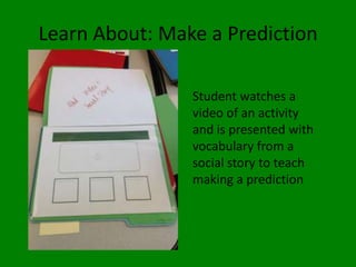 Learn About: Make a Prediction
Student watches a
video of an activity
and is presented with
vocabulary from a
social story to teach
making a prediction
 