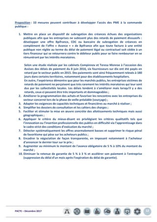 PACTE – Décembre 2017 12
Proposition : 10 mesures peuvent contribuer à développer l’accès des PME à la commande
publique :
1. Mettre en place un dispositif de subrogation des créances échues des organisations
publiques afin que les entreprises ne subissent plus des retards de paiement dissuasifs :
développer une offre Bpifrance, CDC ou bancaire de subrogation de créances en
complément de l’offre « Avance + » de Bpifrance afin que toute facture à une entité
publique non réglée au terme du délai de paiement légal ou contractuel soit cédée à un
tiers financeur qui se retournera contre le débiteur public pour se faire rembourser en se
rémunérant par les intérêts moratoires.
Selon une étude réalisée par les cabinets Compinnov et Teresa Monroe à l’occasion des
Assises des délais de paiement du 8 juin 2016, six fournisseurs sur dix ont été payés en
retard par le secteur public en 2015. Des paiements sont ainsi fréquemment relevés à 180
jours dans certains territoires, notamment pour des établissements hospitaliers.
En outre, l’expérience démontre que pour les marchés publics, les entreprises victimes de
retards de paiement ne perçoivent que très rarement les intérêts moratoires qui leur sont
dus par les collectivités locales. Les délais tendent à s’améliorer mais lorsqu’il y a des
retards, ceux-ci peuvent être très importants et dommageables ;
2. Améliorer la programmation des achats et favoriser les rencontres avec les entreprises du
secteur concerné lors de la phase de veille préalable (sourçage) ;
3. Adapter les exigences de capacités techniques et financières au marché à réaliser ;
4. Simplifier les dossiers de consultation et les cahiers des charges ;
5. Faciliter et stimuler la mise en œuvre concrète des allotissements techniques mais aussi
géographiques ;
6. Appliquer le critère du mieux-disant en privilégiant les critères qualitatifs tels que
l’innovation ou l’insertion professionnelle des publics en difficulté via l’apprentissage dans
le cadre strict des conditions d’exécution du marché ;
7. Détecter systématiquement les offres anormalement basses et supprimer le risque pénal
de favoritisme qui pèse sur les acheteurs publics ;
8. Encadrer la négociation de façon transparente, en imposant notamment à l’acheteur
d’annoncer le dernier tour sur le prix ;
9. Augmenter au minimum le montant de l'avance obligatoire de 5 % à 10% du montant du
marché ;
10. Diminuer la retenue de garantie de 5 % à 3 % et accélérer son paiement à l'entreprise
(suppression du délai d’un mois après l’expiration du délai de garantie).
 