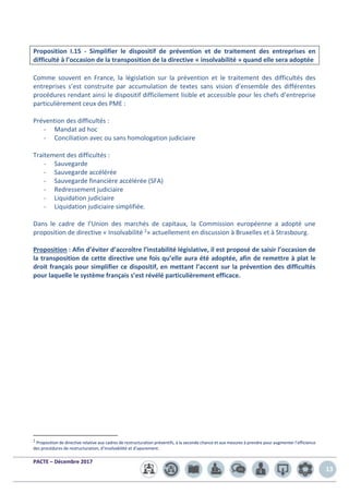 PACTE – Décembre 2017
13
Proposition I.15 - Simplifier le dispositif de prévention et de traitement des entreprises en
difficulté à l’occasion de la transposition de la directive « insolvabilité » quand elle sera adoptée
Comme souvent en France, la législation sur la prévention et le traitement des difficultés des
entreprises s’est construite par accumulation de textes sans vision d’ensemble des différentes
procédures rendant ainsi le dispositif difficilement lisible et accessible pour les chefs d’entreprise
particulièrement ceux des PME :
Prévention des difficultés :
- Mandat ad hoc
- Conciliation avec ou sans homologation judiciaire
Traitement des difficultés :
- Sauvegarde
- Sauvegarde accélérée
- Sauvegarde financière accélérée (SFA)
- Redressement judiciaire
- Liquidation judiciaire
- Liquidation judiciaire simplifiée.
Dans le cadre de l’Union des marchés de capitaux, la Commission européenne a adopté une
proposition de directive « Insolvabilité 2» actuellement en discussion à Bruxelles et à Strasbourg.
Proposition : Afin d’éviter d’accroître l’instabilité législative, il est proposé de saisir l’occasion de
la transposition de cette directive une fois qu’elle aura été adoptée, afin de remettre à plat le
droit français pour simplifier ce dispositif, en mettant l’accent sur la prévention des difficultés
pour laquelle le système français s’est révélé particulièrement efficace.
2
Proposition de directive relative aux cadres de restructuration préventifs, à la seconde chance et aux mesures à prendre pour augmenter l’efficience
des procédures de restructuration, d’insolvabilité et d’apurement.
 