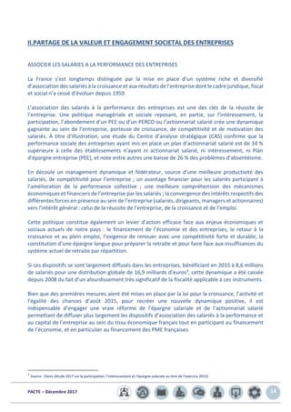 PACTE – Décembre 2017 14
II.PARTAGE DE LA VALEUR ET ENGAGEMENT SOCIETAL DES ENTREPRISES
ASSOCIER LES SALARIES A LA PERFORMANCE DES ENTREPRISES
La France s’est longtemps distinguée par la mise en place d’un système riche et diversifié
d’association des salariés à la croissance et aux résultats de l’entreprise dont le cadre juridique, fiscal
et social n’a cessé d’évoluer depuis 1959.
L’association des salariés à la performance des entreprises est une des clés de la réussite de
l’entreprise. Une politique managériale et sociale reposant, en partie, sur l’intéressement, la
participation, l’abondement d’un PEE ou d’un PERCO ou l’actionnariat salarié crée une dynamique
gagnante au sein de l’entreprise, porteuse de croissance, de compétitivité et de motivation des
salariés. À titre d’illustration, une étude du Centre d’analyse stratégique (CAS) confirme que la
performance sociale des entreprises ayant mis en place un plan d’actionnariat salarié est de 34 %
supérieure à celle des établissements n’ayant ni actionnariat salarié, ni intéressement, ni Plan
d'épargne entreprise (PEE), et note entre autres une baisse de 26 % des problèmes d’absentéisme.
En découle un management dynamique et fédérateur, source d’une meilleure productivité des
salariés, de compétitivité pour l’entreprise ; un avantage financier pour les salariés participant à
l’amélioration de la performance collective ; une meilleure compréhension des mécanismes
économiques et financiers de l’entreprise par les salariés ; la convergence des intérêts respectifs des
différentes forces en présence au sein de l’entreprise (salariés, dirigeants, managers et actionnaires)
vers l’intérêt général : celui de la réussite de l’entreprise, de la croissance et de l’emploi.
Cette politique constitue également un levier d’action efficace face aux enjeux économiques et
sociaux actuels de notre pays : le financement de l’économie et des entreprises, le retour à la
croissance et au plein emploi, l’exigence de renouer avec une compétitivité forte et durable, la
constitution d’une épargne longue pour préparer la retraite et pour faire face aux insuffisances du
système actuel de retraite par répartition.
Si ces dispositifs se sont largement diffusés dans les entreprises, bénéficiant en 2015 à 8,6 millions
de salariés pour une distribution globale de 16,9 milliards d’euros3, cette dynamique a été cassée
depuis 2008 du fait d’un alourdissement très significatif de la fiscalité applicable à ces instruments.
Bien que des premières mesures aient été mises en place par la loi pour la croissance, l’activité et
l’égalité des chances d’août 2015, pour recréer une nouvelle dynamique positive, il est
indispensable d’engager une vraie réforme de l’épargne salariale et de l’actionnariat salarié
permettant de diffuser plus largement les dispositifs d’association des salariés à la performance et
au capital de l’entreprise au sein du tissu économique français tout en participant au financement
de l’économie, et en particulier au financement des PME françaises.
3
Source : Dares (étude 2017 sur la participation, l’intéressement et l’épargne salariale au titre de l’exercice 2015)
 