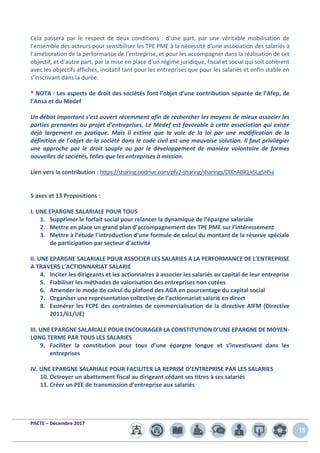 PACTE – Décembre 2017
15
Cela passera par le respect de deux conditions : d’une part, par une véritable mobilisation de
l’ensemble des acteurs pour sensibiliser les TPE PME à la nécessité d’une association des salariés à
l’amélioration de la performance de l’entreprise, et pour les accompagner dans la réalisation de cet
objectif, et d’autre part, par la mise en place d’un régime juridique, fiscal et social qui soit cohérent
avec les objectifs affichés, incitatif tant pour les entreprises que pour les salariés et enfin stable en
s’inscrivant dans la durée.
* NOTA : Les aspects de droit des sociétés font l’objet d’une contribution séparée de l’Afep, de
l’Ansa et du Medef
Un débat important s’est ouvert récemment afin de rechercher les moyens de mieux associer les
parties prenantes au projet d’entreprises. Le Medef est favorable à cette association qui existe
déjà largement en pratique. Mais il estime que la voie de la loi par une modification de la
définition de l’objet de la société dans le code civil est une mauvaise solution. Il faut privilégier
une approche par le droit souple ou par le développement de manière volontaire de formes
nouvelles de sociétés, telles que les entreprises à mission.
Lien vers la contribution : https://sharing.oodrive.com/pfv2-sharing/sharings/DlXnABlQ.k5Lg5H5a
5 axes et 13 Propositions :
I. UNE EPARGNE SALARIALE POUR TOUS
1. Supprimer le forfait social pour relancer la dynamique de l’épargne salariale
2. Mettre en place un grand plan d’accompagnement des TPE PME sur l’intéressement
3. Mettre à l’étude l’introduction d’une formule de calcul du montant de la réserve spéciale
de participation par secteur d’activité
II. UNE EPARGNE SALARIALE POUR ASSOCIER LES SALARIES A LA PERFORMANCE DE L’ENTREPRISE
A TRAVERS L’ACTIONNARIAT SALARIE
4. Inciter les dirigeants et les actionnaires à associer les salariés au capital de leur entreprise
5. Fiabiliser les méthodes de valorisation des entreprises non cotées
6. Amender le mode de calcul du plafond des AGA en pourcentage du capital social
7. Organiser une représentation collective de l’actionnariat salarié en direct
8. Exonérer les FCPE des contraintes de commercialisation de la directive AIFM (Directive
2011/61/UE)
III. UNE EPARGNE SALARIALE POUR ENCOURAGER LA CONSTITUTION D’UNE EPARGNE DE MOYEN-
LONG TERME PAR TOUS LES SALARIES
9. Faciliter la constitution pour tous d’une épargne longue et s’investissant dans les
entreprises
IV. UNE EPARGNE SALARIALE POUR FACILITER LA REPRISE D’ENTREPRISE PAR LES SALARIES
10. Octroyer un abattement fiscal au dirigeant cédant ses titres à ses salariés
11. Créer un PEE de transmission d’entreprise aux salariés
 