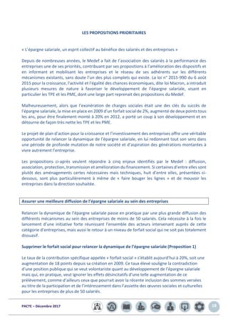 PACTE – Décembre 2017 18
LES PROPOSITIONS PRIORITAIRES
« L’épargne salariale, un esprit collectif au bénéfice des salariés et des entreprises »
Depuis de nombreuses années, le Medef a fait de l’association des salariés à la performance des
entreprises une de ses priorités, contribuant par ses propositions à l’amélioration des dispositifs et
en informant et mobilisant les entreprises et le réseau de ses adhérents sur les différents
mécanismes existants, sans doute l’un des plus complets qui existe. La loi n° 2015-990 du 6 août
2015 pour la croissance, l'activité et l'égalité des chances économiques, dite loi Macron, a introduit
plusieurs mesures de nature à favoriser le développement de l’épargne salariale, visant en
particulier les TPE et les PME, dont une large part reprenait des propositions du Medef.
Malheureusement, alors que l’exonération de charges sociales était une des clés du succès de
l’épargne salariale, la mise en place en 2009 d’un forfait social de 2%, augmenté de deux points tous
les ans, pour être finalement monté à 20% en 2012, a porté un coup à son développement et en
détourne de façon très nette les TPE et les PME.
Le projet de plan d’action pour la croissance et l’investissement des entreprises offre une véritable
opportunité de relancer la dynamique de l’épargne salariale, en lui redonnant tout son sens dans
une période de profonde mutation de notre société et d’aspiration des générations montantes à
vivre autrement l’entreprise.
Les propositions ci-après veulent répondre à cinq enjeux identifiés par le Medef : diffusion,
association, protection, transmission et amélioration du financement. Si certaines d’entre elles sont
plutôt des aménagements certes nécessaires mais techniques, huit d’entre elles, présentées ci-
dessous, sont plus particulièrement à même de « faire bouger les lignes » et de mouvoir les
entreprises dans la direction souhaitée.
Assurer une meilleure diffusion de l’épargne salariale au sein des entreprises
Relancer la dynamique de l’épargne salariale passe en pratique par une plus grande diffusion des
différents mécanismes au sein des entreprises de moins de 50 salariés. Cela nécessite à la fois le
lancement d’une initiative forte réunissant l’ensemble des acteurs intervenant auprès de cette
catégorie d’entreprises, mais aussi le retour à un niveau de forfait social qui ne soit pas totalement
dissuasif.
Supprimer le forfait social pour relancer la dynamique de l’épargne salariale (Proposition 1)
Le taux de la contribution spécifique appelée « forfait social » s’établit aujourd’hui à 20%, soit une
augmentation de 18 points depuis sa création en 2009. Ce taux élevé souligne la contradiction
d’une position publique qui se veut volontariste quant au développement de l’épargne salariale
mais qui, en pratique, veut ignorer les effets désincitatifs d’une telle augmentation de ce
prélèvement, comme d’ailleurs ceux que pourrait avoir la récente inclusion des sommes versées
au titre de la participation et de l’intéressement dans l’assiette des œuvres sociales et culturelles
pour les entreprises de plus de 50 salariés.
 