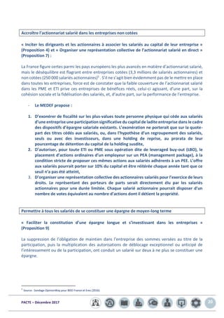 PACTE – Décembre 2017 20
Accroître l’actionnariat salarié dans les entreprises non cotées
« Inciter les dirigeants et les actionnaires à associer les salariés au capital de leur entreprise »
(Proposition 4) et « Organiser une représentation collective de l’actionnariat salarié en direct »
(Proposition 7) :
La France figure certes parmi les pays européens les plus avancés en matière d’actionnariat salarié,
mais le déséquilibre est flagrant entre entreprises cotées (3,3 millions de salariés actionnaires) et
non cotées (250 000 salariés actionnaires)5 . S’il ne s’agit bien évidemment pas de le mettre en place
dans toutes les entreprises, force est de constater que la faible couverture de l’actionnariat salarié
dans les PME et ETI prive ces entreprises de bénéfices réels, celui-ci agissant, d’une part, sur la
cohésion sociale et la fidélisation des salariés, et, d’autre part, sur la performance de l’entreprise.
- Le MEDEF propose :
1. D’exonérer de fiscalité sur les plus-values toute personne physique qui cède aux salariés
d’une entreprise une participation significative du capital de ladite entreprise dans le cadre
des dispositifs d’épargne salariale existants. L’exonération ne porterait que sur la quote-
part des titres cédés aux salariés, ou, dans l’hypothèse d’un regroupement des salariés,
seuls ou avec des investisseurs, dans une holding de reprise, au prorata de leur
pourcentage de détention du capital de la holding susdite,
2. D’autoriser, pour toute ETI ou PME sous opération dite de leveraged buy-out (LBO), le
placement d’actions ordinaires d’un employeur sur un PEA (management package), à la
condition stricte de proposer ces mêmes actions aux salariés adhérents à un PEE. L’offre
aux salariés pourrait porter sur 10% du capital et être réitérée chaque année tant que ce
seuil n’a pas été atteint,
3. D’organiser une représentation collective des actionnaires salariés pour l’exercice de leurs
droits. Le représentant des porteurs de parts serait directement élu par les salariés
actionnaires pour une durée limitée. Chaque salarié actionnaire pourrait disposer d’un
nombre de votes équivalent au nombre d’actions dont il détient la propriété.
Permettre à tous les salariés de se constituer une épargne de moyen-long terme
« Faciliter la constitution d’une épargne longue et s’investissant dans les entreprises »
(Proposition 9)
La suppression de l’obligation de maintien dans l’entreprise des sommes versées au titre de la
participation, puis la multiplication des autorisations de déblocage exceptionnel ou anticipé de
l’intéressement ou de la participation, ont conduit un salarié sur deux à ne plus se constituer une
épargne.
5
Source : Sondage OpinionWay pour BDO France et Eres (2016)
 