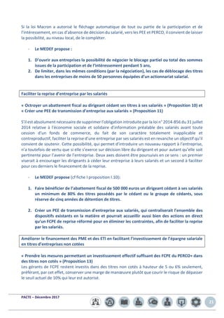 PACTE – Décembre 2017
21
Si la loi Macron a autorisé le fléchage automatique de tout ou partie de la participation et de
l’intéressement, en cas d’absence de décision du salarié, vers les PEE et PERCO, il convient de laisser
la possibilité, au niveau local, de le compléter.
- Le MEDEF propose :
1. D’ouvrir aux entreprises la possibilité de négocier le blocage partiel ou total des sommes
issues de la participation et de l’intéressement pendant 5 ans,
2. De limiter, dans les mêmes conditions (par la négociation), les cas de déblocage des titres
dans les entreprises de moins de 50 personnes équipées d’un actionnariat salarial.
Faciliter la reprise d’entreprise par les salariés
« Octroyer un abattement fiscal au dirigeant cédant ses titres à ses salariés » (Proposition 10) et
« Créer une PEE de transmission d’entreprise aux salariés » (Proposition 11)
S’il est absolument nécessaire de supprimer l’obligation introduite par la loi n° 2014-856 du 31 juillet
2014 relative à l'économie sociale et solidaire d’information préalable des salariés avant toute
cession d’un fonds de commerce, du fait de son caractère totalement inapplicable et
contreproductif, faciliter la reprise d’une entreprise par ses salariés est en revanche un objectif qu’il
convient de soutenir. Cette possibilité, qui permet d’introduire un nouveau rapport à l’entreprise,
n’a toutefois de vertu que si elle s’exerce sur décision libre du dirigeant et pour autant qu’elle soit
pertinente pour l’avenir de l’entreprise. Deux axes doivent être poursuivis en ce sens : un premier
viserait à encourager les dirigeants à céder leur entreprise à leurs salariés et un second à faciliter
pour ces derniers le financement de la reprise.
- Le MEDEF propose (cf fiche I proposition I.10):
1. Faire bénéficier de l’abattement fiscal de 500 000 euros un dirigeant cédant à ses salariés
un minimum de 80% des titres possédés par le cédant ou le groupe de cédants, sous
réserve de cinq années de détention de titres.
2. Créer un PEE de transmission d’entreprise aux salariés, qui centraliserait l’ensemble des
dispositifs existants en la matière et pourrait accueillir aussi bien des actions en direct
qu’un FCPE de reprise réformé pour en éliminer les contraintes, afin de faciliter la reprise
par les salariés.
Améliorer le financement des PME et des ETI en facilitant l’investissement de l’épargne salariale
en titres d’entreprises non cotées
« Prendre les mesures permettant un investissement effectif suffisant des FCPE du PERCO+ dans
des titres non cotés » (Proposition 13)
Les gérants de FCPE restent investis dans des titres non cotés à hauteur de 5 ou 6% seulement,
préférant, par cet effet, conserver une marge de manœuvre plutôt que courir le risque de dépasser
le seuil actuel de 10% qui leur est autorisé.
 