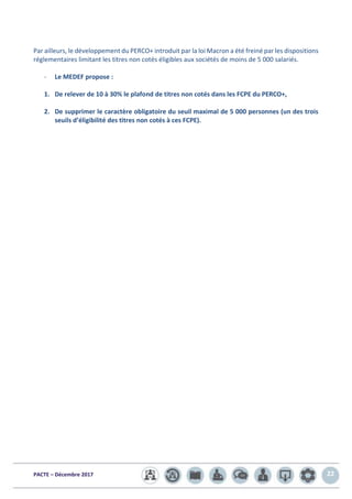 PACTE – Décembre 2017 22
Par ailleurs, le développement du PERCO+ introduit par la loi Macron a été freiné par les dispositions
réglementaires limitant les titres non cotés éligibles aux sociétés de moins de 5 000 salariés.
- Le MEDEF propose :
1. De relever de 10 à 30% le plafond de titres non cotés dans les FCPE du PERCO+,
2. De supprimer le caractère obligatoire du seuil maximal de 5 000 personnes (un des trois
seuils d’éligibilité des titres non cotés à ces FCPE).
 