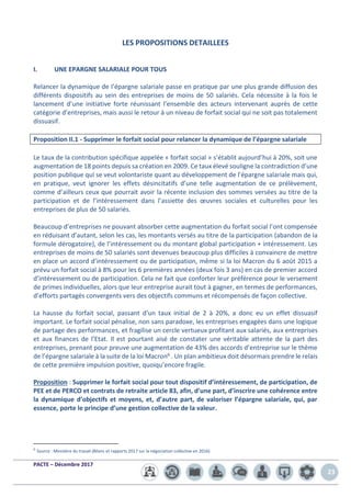 PACTE – Décembre 2017
23
LES PROPOSITIONS DETAILLEES
I. UNE EPARGNE SALARIALE POUR TOUS
Relancer la dynamique de l’épargne salariale passe en pratique par une plus grande diffusion des
différents dispositifs au sein des entreprises de moins de 50 salariés. Cela nécessite à la fois le
lancement d’une initiative forte réunissant l’ensemble des acteurs intervenant auprès de cette
catégorie d’entreprises, mais aussi le retour à un niveau de forfait social qui ne soit pas totalement
dissuasif.
Proposition II.1 - Supprimer le forfait social pour relancer la dynamique de l’épargne salariale
Le taux de la contribution spécifique appelée « forfait social » s’établit aujourd’hui à 20%, soit une
augmentation de 18 points depuis sa création en 2009. Ce taux élevé souligne la contradiction d’une
position publique qui se veut volontariste quant au développement de l’épargne salariale mais qui,
en pratique, veut ignorer les effets désincitatifs d’une telle augmentation de ce prélèvement,
comme d’ailleurs ceux que pourrait avoir la récente inclusion des sommes versées au titre de la
participation et de l’intéressement dans l’assiette des œuvres sociales et culturelles pour les
entreprises de plus de 50 salariés.
Beaucoup d’entreprises ne pouvant absorber cette augmentation du forfait social l’ont compensée
en réduisant d’autant, selon les cas, les montants versés au titre de la participation (abandon de la
formule dérogatoire), de l’intéressement ou du montant global participation + intéressement. Les
entreprises de moins de 50 salariés sont devenues beaucoup plus difficiles à convaincre de mettre
en place un accord d’intéressement ou de participation, même si la loi Macron du 6 août 2015 a
prévu un forfait social à 8% pour les 6 premières années (deux fois 3 ans) en cas de premier accord
d’intéressement ou de participation. Cela ne fait que conforter leur préférence pour le versement
de primes individuelles, alors que leur entreprise aurait tout à gagner, en termes de performances,
d’efforts partagés convergents vers des objectifs communs et récompensés de façon collective.
La hausse du forfait social, passant d’un taux initial de 2 à 20%, a donc eu un effet dissuasif
important. Le forfait social pénalise, non sans paradoxe, les entreprises engagées dans une logique
de partage des performances, et fragilise un cercle vertueux profitant aux salariés, aux entreprises
et aux finances de l’Etat. Il est pourtant aisé de constater une véritable attente de la part des
entreprises, prenant pour preuve une augmentation de 43% des accords d’entreprise sur le thème
de l’épargne salariale à la suite de la loi Macron6 . Un plan ambitieux doit désormais prendre le relais
de cette première impulsion positive, quoiqu’encore fragile.
Proposition : Supprimer le forfait social pour tout dispositif d’intéressement, de participation, de
PEE et de PERCO et contrats de retraite article 83, afin, d’une part, d’inscrire une cohérence entre
la dynamique d’objectifs et moyens, et, d’autre part, de valoriser l’épargne salariale, qui, par
essence, porte le principe d’une gestion collective de la valeur.
6
Source : Ministère du travail (Bilans et rapports 2017 sur la négociation collective en 2016)
 