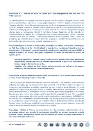 PACTE – Décembre 2017 24
Proposition II.2 - Mettre en place un grand plan d’accompagnement des TPE PME sur
l’intéressement
Les efforts déployés par le Medef (diffusion de guides, tour de France de l’épargne salariale, kit de
communication diffusés à travers le réseau, et participation à l’initiative de place « la semaine de
l’épargne salariale » lancée l’an dernier), mais aussi par de nombreux acteurs pour promouvoir les
outils de l’épargne salariale au sein des PME de moins de 50 salariés, n’ont pas produit le résultat
recherché, si on en juge par le pourcentage de salariés couverts par au moins un dispositif d’épargne
salariale dans ces entreprises (16,5%). Il faut donc changer d’approche et de méthode, en
commençant par se focaliser sur l’intéressement -qui présente des avantages évidents tant pour
l’entreprise que pour ses salariés. La démarche consisterait, dans un premier temps, à cibler les
entreprises qui seraient le plus en mesure de mettre en place un accord d’intéressement, puis, dans
un second temps, à leur fournir un véritable accompagnement.
Proposition : Signer un accord au niveau national avec tous les acteurs en mesure d’accompagner
les PME dans cette démarche : Medef (et autres organisations représentant les entreprises qui
souhaiteraient également s’y engager), le ministère des finances, le ministère du travail, la FBF, la
Banque de France, BPI France, les experts comptables, l’ANDRH, la médiation du crédit, les
régions… pour :
- Constituer des réseaux locaux d’experts, qui inciteraient les entreprises dont les résultats
le permettent à mettre en place un accord d’intéressement, et pourraient bénévolement
les accompagner dans cette démarche,
- Travailler à la création de fonds locaux qui permettraient de cofinancer les experts
nécessaires à la mise en place effective des accords.
Proposition II.3 - Mettre à l’étude l’introduction d’une formule de calcul du montant de la réserve
spéciale de participation par secteur d’activité
La formule légale de participation répond, dans son ensemble, à de premières intentions pour
certaines dépassées, qui ne correspondent plus vraiment à la structure actuelle du tissu des
entreprises. Les logiques de production industrielle qui sous-tendaient son architecture ont cessé
de prévaloir à mesure que secteurs d’activité et modèles d’entreprise se sont diversifiés. A l’heure
de mutations profondes, la méthode de calcul de la réserve spéciale de participation peut paraître,
dans certains cas, relever d’un usage anachronique. Si elle s’explique lorsque l’on en détaille
chacune des composantes, la formule semble en général très obscure aux dirigeants de TPE PME ou
aux salariés. On a souvent tenté de la faire évoluer, sans beaucoup de succès jusque-là du fait des
conséquences que cela pourrait avoir sur un certain nombre d’entreprises/secteurs. La difficulté
étant de trouver une formule adaptée à l’ensemble des entreprises, une voie à explorer serait celle
d’une différenciation par secteur ou grande branche d’activité.
Proposition : Mettre à l’étude, en concertation avec les branches professionnelles et les
partenaires sociaux, une formule de participation simplifiée par secteur ou grande branche
d’activité. Le choix de la formule unique ou d’une formule par secteur d’activité serait laissé à la
libre appréciation de l’entreprise.
 