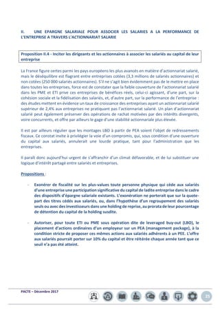 PACTE – Décembre 2017
25
II. UNE EPARGNE SALARIALE POUR ASSOCIER LES SALARIES A LA PERFORMANCE DE
L’ENTREPRISE A TRAVERS L’ACTIONNARIAT SALARIE
Proposition II.4 - Inciter les dirigeants et les actionnaires à associer les salariés au capital de leur
entreprise
La France figure certes parmi les pays européens les plus avancés en matière d’actionnariat salarié,
mais le déséquilibre est flagrant entre entreprises cotées (3,3 millions de salariés actionnaires) et
non cotées (250 000 salariés actionnaires). S’il ne s’agit bien évidemment pas de le mettre en place
dans toutes les entreprises, force est de constater que la faible couverture de l’actionnariat salarié
dans les PME et ETI prive ces entreprises de bénéfices réels, celui-ci agissant, d’une part, sur la
cohésion sociale et la fidélisation des salariés, et, d’autre part, sur la performance de l’entreprise :
des études mettent en évidence un taux de croissance des entreprises ayant un actionnariat salarié
supérieur de 2,4% aux entreprises ne pratiquant pas l’actionnariat salarié. Un plan d’actionnariat
salarié peut également préserver des opérations de rachat motivées par des intérêts divergents,
voire concurrents, et offre par ailleurs le gage d’une stabilité actionnariale plus élevée.
Il est par ailleurs régulier que les montages LBO à partir de PEA soient l’objet de redressements
fiscaux. Ce constat invite à privilégier la voie d’un compromis, qui, sous condition d’une ouverture
du capital aux salariés, annulerait une lourde pratique, tant pour l’administration que les
entreprises.
Il paraît donc aujourd’hui urgent de s’affranchir d’un climat défavorable, et de lui substituer une
logique d’intérêt partagé entre salariés et entreprises.
Propositions :
- Exonérer de fiscalité sur les plus-values toute personne physique qui cède aux salariés
d’une entreprise une participation significative du capital de ladite entreprise dans le cadre
des dispositifs d’épargne salariale existants. L’exonération ne porterait que sur la quote-
part des titres cédés aux salariés, ou, dans l’hypothèse d’un regroupement des salariés
seuls ou avec des investisseurs dans une holding de reprise, au prorata de leur pourcentage
de détention du capital de la holding susdite.
- Autoriser, pour toute ETI ou PME sous opération dite de leveraged buy-out (LBO), le
placement d’actions ordinaires d’un employeur sur un PEA (management package), à la
condition stricte de proposer ces mêmes actions aux salariés adhérents à un PEE. L’offre
aux salariés pourrait porter sur 10% du capital et être réitérée chaque année tant que ce
seuil n’a pas été atteint.
 