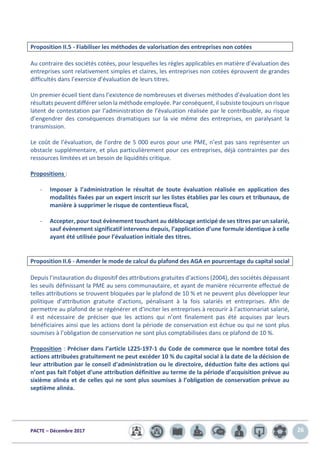 PACTE – Décembre 2017 26
Proposition II.5 - Fiabiliser les méthodes de valorisation des entreprises non cotées
Au contraire des sociétés cotées, pour lesquelles les règles applicables en matière d’évaluation des
entreprises sont relativement simples et claires, les entreprises non cotées éprouvent de grandes
difficultés dans l’exercice d’évaluation de leurs titres.
Un premier écueil tient dans l’existence de nombreuses et diverses méthodes d’évaluation dont les
résultats peuvent différer selon la méthode employée. Par conséquent, il subsiste toujours un risque
latent de contestation par l’administration de l’évaluation réalisée par le contribuable, au risque
d’engendrer des conséquences dramatiques sur la vie même des entreprises, en paralysant la
transmission.
Le coût de l’évaluation, de l’ordre de 5 000 euros pour une PME, n’est pas sans représenter un
obstacle supplémentaire, et plus particulièrement pour ces entreprises, déjà contraintes par des
ressources limitées et un besoin de liquidités critique.
Propositions :
- Imposer à l’administration le résultat de toute évaluation réalisée en application des
modalités fixées par un expert inscrit sur les listes établies par les cours et tribunaux, de
manière à supprimer le risque de contentieux fiscal,
- Accepter, pour tout évènement touchant au déblocage anticipé de ses titres par un salarié,
sauf évènement significatif intervenu depuis, l’application d’une formule identique à celle
ayant été utilisée pour l’évaluation initiale des titres.
Proposition II.6 - Amender le mode de calcul du plafond des AGA en pourcentage du capital social
Depuis l’instauration du dispositif des attributions gratuites d'actions (2004), des sociétés dépassant
les seuils définissant la PME au sens communautaire, et ayant de manière récurrente effectué de
telles attributions se trouvent bloquées par le plafond de 10 % et ne peuvent plus développer leur
politique d’attribution gratuite d’actions, pénalisant à la fois salariés et entreprises. Afin de
permettre au plafond de se régénérer et d’inciter les entreprises à recourir à l’actionnariat salarié,
il est nécessaire de préciser que les actions qui n’ont finalement pas été acquises par leurs
bénéficiaires ainsi que les actions dont la période de conservation est échue ou qui ne sont plus
soumises à l’obligation de conservation ne sont plus comptabilisées dans ce plafond de 10 %.
Proposition : Préciser dans l’article L225-197-1 du Code de commerce que le nombre total des
actions attribuées gratuitement ne peut excéder 10 % du capital social à la date de la décision de
leur attribution par le conseil d'administration ou le directoire, déduction faite des actions qui
n’ont pas fait l’objet d’une attribution définitive au terme de la période d’acquisition prévue au
sixième alinéa et de celles qui ne sont plus soumises à l’obligation de conservation prévue au
septième alinéa.
 