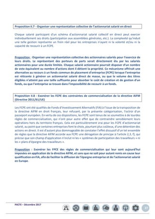 PACTE – Décembre 2017
27
Proposition II.7 - Organiser une représentation collective de l’actionnariat salarié en direct
Chaque salarié participant d’un schéma d’actionnariat salarié collectif en direct peut exercer
individuellement ses droits (participation aux assemblées générales, etc.). La complexité qu’induit
une telle gestion représente un frein réel pour les entreprises n’ayant ni la volonté et/ou ni la
capacité de recourir à un FCPE.
Proposition : Organiser une représentation collective des actionnaires salariés pour l’exercice de
leurs droits. Le représentant des porteurs de parts serait directement élu par les salariés
actionnaires pour une durée limitée. Chaque salarié actionnaire pourrait disposer d’un nombre
de vote équivalent au nombre d’actions dont il détient la propriété. Ce mécanisme offrirait une
alternative au recours à un fonds commun de placement d’entreprise (FCPE) lorsque l’entreprise
est réticente à générer un actionnariat salarié direct de masse, ou que le volume des titres
éligibles n’atteint pas une taille suffisante pour absorber le coût de création et de gestion d’un
fonds, ou que l’entreprise se trouve dans l’impossibilité de recourir à un fonds.
Proposition II.8 - Exonérer les FCPE des contraintes de commercialisation de la directive AIFM
(Directive 2011/61/UE)
Les FCPE ont été qualifiés de Fonds d’Investissement Alternatifs (FIA) à l’issue de la transposition de
la directive AIFM en droit français, leur refusant, par la présente catégorisation, l’octroi d’un
passeport européen. En vertu de ces dispositions, les FCPE sont tenus de se soumettre à de lourdes
règles de commercialisation, qui n’ont pour autre effet que de contraindre sensiblement leurs
opérations hors du territoire français. Cela est particulièrement vrai pour les FCPE d’actionnariat
salarié, au point que certaines entreprises font le choix, pourtant plus coûteux, d’une détention des
actions en direct. Il est d’autant plus dommageable de constater l’effet dissuasif d’un tel ensemble
de règles que la directive AIFM accorde aux FCPE une dérogation de principe à l’article 2,3, f), qui
précise que son champ d’application n’inclut ni les « systèmes de participation des travailleurs » ni
les « plans d’épargne des travailleurs ».
Proposition : Exonérer les FPCE des règles de commercialisation qui leur sont aujourd’hui
imposées en application de la directive AIFM, et sans que ne soit pour autant remis en cause leur
qualification en FIA, afin de faciliter la diffusion de l’épargne entreprise et de l’actionnariat salarié
en Europe.
 