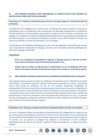 PACTE – Décembre 2017 28
III. UNE EPARGNE SALARIALE POUR ENCOURAGER LA CONSTITUTION D’UNE EPARGNE DE
MOYEN-LONG TERME PAR TOUS LES SALARIES
Proposition II.9 - Faciliter la constitution pour tous d’une épargne longue et s’investissant dans les
entreprises
La suppression de l’obligation de maintien dans l’entreprise des sommes versées au titre de la
participation, puis la multiplication des autorisations de déblocage exceptionnel ou anticipé de
l’intéressement ou de la participation, ont conduit un salarié sur deux à ne plus se constituer une
épargne. Si la loi Macron a autorisé le fléchage automatique de tout ou partie de la participation et
de l’intéressement, en cas d’absence de décision du salarié, vers les PEE et PERCO, il convient de
laisser la possibilité, au niveau de l’entreprise, de le compléter.
L’aménagement des conditions de blocage, par seule voie de négociation, permettrait de renouer
avec les premières inspirations de l’épargne salariale, dont les produits étaient spécifiquement
adressés à l’épargne individuelle
Propositions :
- Ouvrir aux entreprises la possibilité de négocier le blocage partiel ou total des sommes
issues de la participation et de l’intéressement pendant 5 ans,
- Limiter, dans les mêmes conditions (par la négociation), les cas de déblocage des titres
dans les entreprises de moins de 50 personnes ayant mis en place un actionnariat salarial.
IV. UNE EPARGNE SALARIALE POUR FACILITER LA REPRISE D’ENTREPRISE PAR LES SALARIES
S’il est absolument nécessaire de supprimer l’obligation introduite par la loi n° 2014-856 du 31 juillet
2014 relative à l'économie sociale et solidaire d’information préalable des salariés avant toute
cession d’un fonds de commerce, du fait de son caractère totalement inapplicable et
contreproductif, faciliter la reprise d’une entreprise par ses salariés est en revanche un objectif qu’il
convient de soutenir. Cette possibilité, qui permet d’introduire un nouveau rapport à l’entreprise,
n’a toutefois de vertu que si elle s’exerce sur décision libre du dirigeant et pour autant qu’elle soit
pertinente pour l’avenir de l’entreprise. Deux axes doivent être poursuivis en ce sens : un premier
viserait à encourager les dirigeants à céder leur entreprise à leurs salariés et un second à faciliter
pour ces derniers le financement de la reprise.
Proposition II.10 - Octroyer un abattement fiscal au dirigeant cédant ses titres à ses salariés
A ce jour, le dirigeant cédant son entreprise ne peut bénéficier d'un allègement de l’impôt sur les
plus-values qu’en cas de départ à la retraite. Or, la transmission d’entreprise n’est pas exclusive de
ce seul motif, et résulte de bien d’autres initiatives, telles que la reprise d’entreprise par les salariés.
Ce dernier cas, qui permet au dirigeant de préparer la transmission et d’en améliorer
significativement les chances de réussite, mériterait d’être encouragé par un régime fiscal plus
incitatif.
 