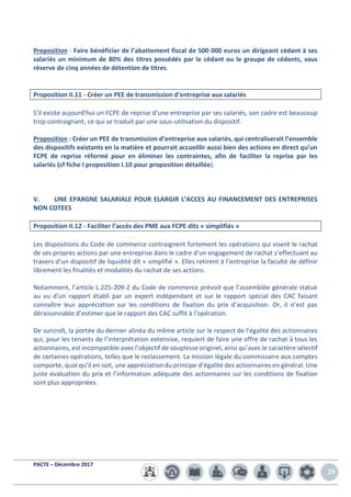 PACTE – Décembre 2017
29
Proposition : Faire bénéficier de l’abattement fiscal de 500 000 euros un dirigeant cédant à ses
salariés un minimum de 80% des titres possédés par le cédant ou le groupe de cédants, sous
réserve de cinq années de détention de titres.
Proposition II.11 - Créer un PEE de transmission d’entreprise aux salariés
S'il existe aujourd'hui un FCPE de reprise d'une entreprise par ses salariés, son cadre est beaucoup
trop contraignant, ce qui se traduit par une sous-utilisation du dispositif.
Proposition : Créer un PEE de transmission d’entreprise aux salariés, qui centraliserait l’ensemble
des dispositifs existants en la matière et pourrait accueillir aussi bien des actions en direct qu’un
FCPE de reprise réformé pour en éliminer les contraintes, afin de faciliter la reprise par les
salariés (cf fiche I proposition I.10 pour proposition détaillée).
V. UNE EPARGNE SALARIALE POUR ELARGIR L’ACCES AU FINANCEMENT DES ENTREPRISES
NON COTEES
Proposition II.12 - Faciliter l’accès des PME aux FCPE dits « simplifiés »
Les dispositions du Code de commerce contraignent fortement les opérations qui visent le rachat
de ses propres actions par une entreprise dans le cadre d’un engagement de rachat s’effectuant au
travers d’un dispositif de liquidité dit « simplifié ». Elles retirent à l’entreprise la faculté de définir
librement les finalités et modalités du rachat de ses actions.
Notamment, l’article L.225-209-2 du Code de commerce prévoit que l’assemblée générale statue
au vu d’un rapport établi par un expert indépendant et sur le rapport spécial des CAC faisant
connaître leur appréciation sur les conditions de fixation du prix d’acquisition. Or, il n’est pas
déraisonnable d’estimer que le rapport des CAC suffit à l’opération.
De surcroît, la portée du dernier alinéa du même article sur le respect de l’égalité des actionnaires
qui, pour les tenants de l’interprétation extensive, requiert de faire une offre de rachat à tous les
actionnaires, est incompatible avec l’objectif de souplesse originel, ainsi qu’avec le caractère sélectif
de certaines opérations, telles que le reclassement. La mission légale du commissaire aux comptes
comporte, quoi qu’il en soit, une appréciation du principe d’égalité des actionnaires en général. Une
juste évaluation du prix et l’information adéquate des actionnaires sur les conditions de fixation
sont plus appropriées.
 