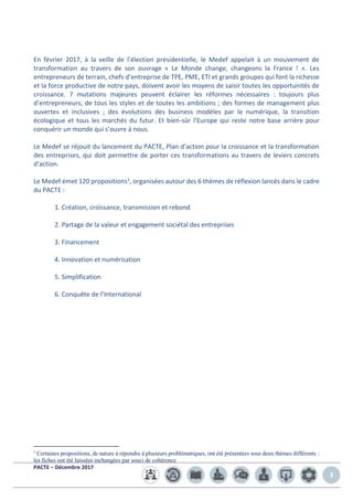 PACTE – Décembre 2017
3
En février 2017, à la veille de l’élection présidentielle, le Medef appelait à un mouvement de
transformation au travers de son ouvrage « Le Monde change, changeons la France ! ». Les
entrepreneurs de terrain, chefs d’entreprise de TPE, PME, ETI et grands groupes qui font la richesse
et la force productive de notre pays, doivent avoir les moyens de saisir toutes les opportunités de
croissance. 7 mutations majeures peuvent éclairer les réformes nécessaires : toujours plus
d’entrepreneurs, de tous les styles et de toutes les ambitions ; des formes de management plus
ouvertes et inclusives ; des évolutions des business modèles par le numérique, la transition
écologique et tous les marchés du futur. Et bien-sûr l’Europe qui reste notre base arrière pour
conquérir un monde qui s’ouvre à nous.
Le Medef se réjouit du lancement du PACTE, Plan d’action pour la croissance et la transformation
des entreprises, qui doit permettre de porter ces transformations au travers de leviers concrets
d’action.
Le Medef émet 120 propositions1, organisées autour des 6 thèmes de réflexion lancés dans le cadre
du PACTE :
1. Création, croissance, transmission et rebond
2. Partage de la valeur et engagement sociétal des entreprises
3. Financement
4. Innovation et numérisation
5. Simplification
6. Conquête de l’International
1
Certaines propositions, de nature à répondre à plusieurs problématiques, ont été présentées sous deux thèmes différents :
les fiches ont été laissées inchangées par souci de cohérence
 
