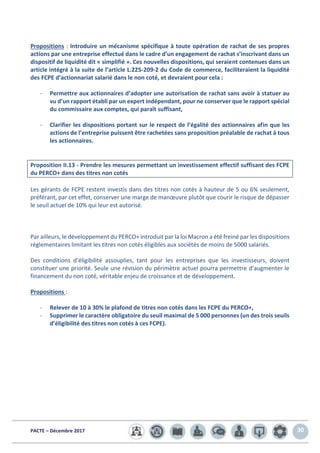 PACTE – Décembre 2017 30
Propositions : Introduire un mécanisme spécifique à toute opération de rachat de ses propres
actions par une entreprise effectué dans le cadre d’un engagement de rachat s’inscrivant dans un
dispositif de liquidité dit « simplifié ». Ces nouvelles dispositions, qui seraient contenues dans un
article intégré à la suite de l’article L.225-209-2 du Code de commerce, faciliteraient la liquidité
des FCPE d’actionnariat salarié dans le non coté, et devraient pour cela :
- Permettre aux actionnaires d’adopter une autorisation de rachat sans avoir à statuer au
vu d’un rapport établi par un expert indépendant, pour ne conserver que le rapport spécial
du commissaire aux comptes, qui paraît suffisant,
- Clarifier les dispositions portant sur le respect de l’égalité des actionnaires afin que les
actions de l’entreprise puissent être rachetées sans proposition préalable de rachat à tous
les actionnaires.
Proposition II.13 - Prendre les mesures permettant un investissement effectif suffisant des FCPE
du PERCO+ dans des titres non cotés
Les gérants de FCPE restent investis dans des titres non cotés à hauteur de 5 ou 6% seulement,
préférant, par cet effet, conserver une marge de manœuvre plutôt que courir le risque de dépasser
le seuil actuel de 10% qui leur est autorisé.
Par ailleurs, le développement du PERCO+ introduit par la loi Macron a été freiné par les dispositions
réglementaires limitant les titres non cotés éligibles aux sociétés de moins de 5000 salariés.
Des conditions d’éligibilité assouplies, tant pour les entreprises que les investisseurs, doivent
constituer une priorité. Seule une révision du périmètre actuel pourra permettre d’augmenter le
financement du non coté, véritable enjeu de croissance et de développement.
Propositions :
- Relever de 10 à 30% le plafond de titres non cotés dans les FCPE du PERCO+,
- Supprimer le caractère obligatoire du seuil maximal de 5 000 personnes (un des trois seuils
d’éligibilité des titres non cotés à ces FCPE).
 