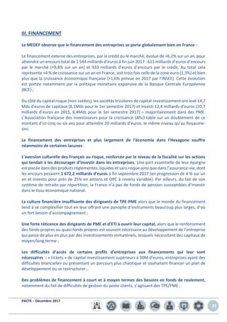 PACTE – Décembre 2017
31
III. FINANCEMENT
Le MEDEF observe que le financement des entreprises se porte globalement bien en France :
Le financement externe des entreprises, par le crédit ou le marché, évolue de +6,2% sur un an, pour
atteindre un encours total de 1 544 milliards d’euros à fin juin 2017 : 611 milliards d’euros d’encours
par le marché (+9,8% sur un an) et 933 milliards d’euros d’encours par le crédit. Au total cela
représente +4 % de croissance sur un an en France, soit trois fois celle de la zone euro (1,3%) et bien
plus que la croissance économique française (+1,6% prévue en 2017 par l’INSEE). Cette évolution
est portée notamment par la politique monétaire expansive de la Banque Centrale Européenne
(BCE) ;
Du côté du capital risque (non-cotées), les sociétés tricolores de capital-investissement ont levé 14,7
Mds d’euros de capitaux (8,1Mds pour le 1er semestre 2017) et investi 12,4 milliards d’euros (10,7
milliards d’euros en 2015, 6,4Mds pour le 1er semestre 2017) – majoritairement dans des PME.
L’Association française des investisseurs pour la croissance (Afic) table sur un doublement de ce
montant d’ici cinq ou six ans pour atteindre 20 milliards d’euros, le même niveau qu’au Royaume-
Uni.
Le financement des entreprises et plus largement de l’économie dans l’Hexagone souffre
néanmoins de certaines lacunes :
L’aversion culturelle des Français au risque, renforcée par le niveau de la fiscalité sur les actions
qui tendait à les décourager d’investir dans les entreprises. Une part essentielle de leur épargne
est placée dans des produits réglementés, liquides et sans risque ainsi que dans l'assurance-vie, dont
les encours pesaient 1 672,2 milliards d’euros à fin septembre 2017 (en progression de 4 % sur un
an et investis pour près de 25% en actions et OPC à revenu variable). Par ailleurs, du fait de son
système de retraite par répartition, la France n’a pas de fonds de pension susceptibles d’investir
dans le tissu économique national.
La culture financière insuffisante des dirigeants de TPE-PME alors que le monde du financement
tend à se complexifier tout en leur offrant une panoplie d’instruments beaucoup plus larges, d’où
un fort besoin d’accompagnement ;
Une forte réticence des dirigeants de PME et d’ETI à ouvrir leur capital, alors que le renforcement
des fonds propres ou quasi fonds propres est souvent nécessaire au développement de l’entreprise
qui passe de plus en plus par des investissements immatériels, lesquels nécessitent des capitaux de
moyen/long terme ;
Les difficultés d’accès de certains profils d’entreprises aux financements qui leur sont
nécessaires : « tickets » de capital investissement supérieurs à 30M d’euros, entreprises ayant des
difficultés bilancielles ou présentant un parcours plus chaotique et souhaitant financer un plan de
développement ou se restructurer…
Des problèmes de financement à court et à moyen termes des besoins en fonds de roulement,
notamment du fait de difficultés de gestion du poste clients, s’agissant des TPE/PME ;
 