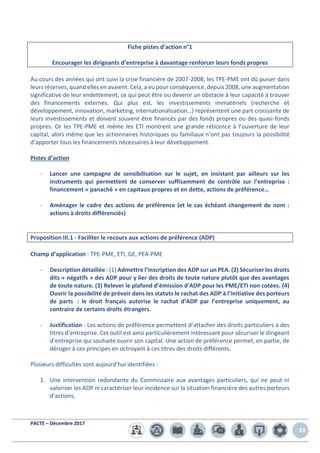PACTE – Décembre 2017
33
Fiche pistes d’action n°1
Encourager les dirigeants d’entreprise à davantage renforcer leurs fonds propres
Au cours des années qui ont suivi la crise financière de 2007-2008, les TPE-PME ont dû puiser dans
leurs réserves, quand elles en avaient. Cela, a eu pour conséquence, depuis 2008, une augmentation
significative de leur endettement, ce qui peut être ou devenir un obstacle à leur capacité à trouver
des financements externes. Qui plus est, les investissements immatériels (recherche et
développement, innovation, marketing, internationalisation…) représentent une part croissante de
leurs investissements et doivent souvent être financés par des fonds propres ou des quasi-fonds
propres. Or les TPE-PME et même les ETI montrent une grande réticence à l’ouverture de leur
capital, alors même que les actionnaires historiques ou familiaux n’ont pas toujours la possibilité
d’apporter tous les financements nécessaires à leur développement.
Pistes d’action
- Lancer une campagne de sensibilisation sur le sujet, en insistant par ailleurs sur les
instruments qui permettent de conserver suffisamment de contrôle sur l’entreprise :
financement « panaché » en capitaux propres et en dette, actions de préférence…
- Aménager le cadre des actions de préférence (et le cas échéant changement de nom :
actions à droits différenciés)
Proposition III.1 - Faciliter le recours aux actions de préférence (ADP)
Champ d’application : TPE-PME, ETI, GE, PEA-PME
- Description détaillée : (1) Admettre l’inscription des ADP sur un PEA. (2) Sécuriser les droits
dits « négatifs » des ADP pour y lier des droits de toute nature plutôt que des avantages
de toute nature. (3) Relever le plafond d’émission d’ADP pour les PME/ETI non cotées. (4)
Ouvrir la possibilité de prévoir dans les statuts le rachat des ADP à l’initiative des porteurs
de parts : le droit français autorise le rachat d’ADP par l’entreprise uniquement, au
contraire de certains droits étrangers.
- Justification : Les actions de préférence permettent d’attacher des droits particuliers à des
titres d’entreprise. Cet outil est ainsi particulièrement intéressant pour sécuriser le dirigeant
d’entreprise qui souhaite ouvrir son capital. Une action de préférence permet, en partie, de
déroger à ces principes en octroyant à ces titres des droits différents.
Plusieurs difficultés sont aujourd’hui identifiées :
1. Une intervention redondante du Commissaire aux avantages particuliers, qui ne peut ni
valoriser les ADP ni caractériser leur incidence sur la situation financière des autres porteurs
d’actions,
 