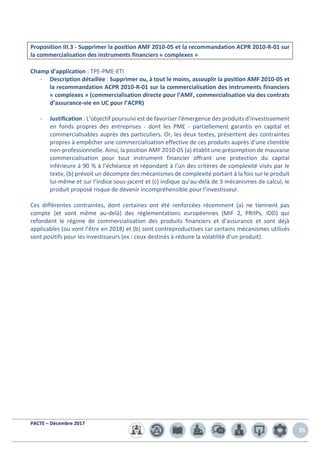 PACTE – Décembre 2017
35
Proposition III.3 - Supprimer la position AMF 2010-05 et la recommandation ACPR 2010-R-01 sur
la commercialisation des instruments financiers « complexes »
Champ d’application : TPE-PME-ETI
- Description détaillée : Supprimer ou, à tout le moins, assouplir la position AMF 2010-05 et
la recommandation ACPR 2010-R-01 sur la commercialisation des instruments financiers
« complexes » (commercialisation directe pour l’AMF, commercialisation via des contrats
d’assurance-vie en UC pour l’ACPR)
- Justification : L’objectif poursuivi est de favoriser l'émergence des produits d'investissement
en fonds propres des entreprises - dont les PME - partiellement garantis en capital et
commercialisables auprès des particuliers. Or, les deux textes, présentent des contraintes
propres à empêcher une commercialisation effective de ces produits auprès d’une clientèle
non-professionnelle. Ainsi, la position AMF 2010-05 (a) établit une présomption de mauvaise
commercialisation pour tout instrument financier offrant une protection du capital
inférieure à 90 % à l’échéance et répondant à l’un des critères de complexité visés par le
texte, (b) prévoit un décompte des mécanismes de complexité portant à la fois sur le produit
lui-même et sur l’indice sous-jacent et (c) indique qu’au-delà de 3 mécanismes de calcul, le
produit proposé risque de devenir incompréhensible pour l’investisseur.
Ces différentes contraintes, dont certaines ont été renforcées récemment (a) ne tiennent pas
compte (et vont même au-delà) des réglementations européennes (MIF 2, PRIIPs, IDD) qui
refondent le régime de commercialisation des produits financiers et d’assurance et sont déjà
applicables (ou vont l’être en 2018) et (b) sont contreproductives car certains mécanismes utilisés
sont positifs pour les investisseurs (ex : ceux destinés à réduire la volatilité d’un produit).
 