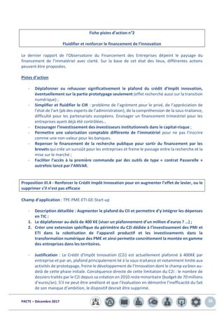 PACTE – Décembre 2017 36
Fiche pistes d’action n°2
Fluidifier et renforcer le financement de l’innovation
Le dernier rapport de l’Observatoire du Financement des Entreprises dépeint le paysage du
financement de l’immatériel avec clarté. Sur la base de cet état des lieux, différentes actions
peuvent être proposées.
Pistes d’action
- Déplafonner ou rehausser significativement le plafond du crédit d’impôt innovation,
éventuellement sur la partie prototypage seulement (effet recherché aussi sur la transition
numérique) ;
- Simplifier et fluidifier le CIR : problème de l’agrément pour le privé, de l’appréciation de
l’état de l’art (pb des experts de l’administration), de la compréhension de la sous-traitance,
difficulté pour les partenariats européens. Envisager un financement trimestriel pour les
entreprises ayant déjà été contrôlées…
- Encourager l’investissement des investisseurs institutionnels dans le capital-risque ;
- Permettre une valorisation comptable différente de l’immatériel pour ne pas l’inscrire
comme une non-valeur pour les banques.
- Repenser le financement de la recherche publique pour sortir du financement par les
brevets qui crée un surcoût pour les entreprises et freine le passage entre la recherche et la
mise sur le marché ;
- Faciliter l’accès à la première commande par des outils de type « contrat Passerelle »
autrefois lancé par l’ANVAR.
Proposition III.4 - Renforcer le Crédit Impôt Innovation pour en augmenter l’effet de levier, ou le
supprimer s’il n’est pas efficace
Champ d’application : TPE-PME-ETI-GE-Start-up
- Description détaillée : Augmenter le plafond du CII et permettre d’y intégrer les dépenses
en TIC :
1. Le déplafonner au-delà de 400 K€ (viser un plafonnement d’un million d’euros ? …) ;
2. Créer une extension spécifique du périmètre du C2i dédiée à l’investissement des PMI et
ETI dans la robotisation de l’appareil productif et les investissements dans la
transformation numérique des PME et ainsi permette concrètement la montée en gamme
des entreprises dans les territoires.
- Justification : Le Crédit d’Impôt Innovation (C2i) est actuellement plafonné à 400K€ par
entreprise et par an, plafond principalement lié à la sous-traitance et notamment limité aux
activités de prototypage, freine le développement de l’Innovation dont le champ va bien au-
delà de cette phase initiale. Conséquence directe de cette limitation du C2i : le nombre de
dossiers traités par le C2i depuis sa création en 2010 reste minoritaire (budget de 70 millions
d’euros/an). S’il ne peut être amélioré et que l’évaluation en démontre l’inefficacité du fait
de son manque d’ambition, le dispositif devrait être supprimé.
 