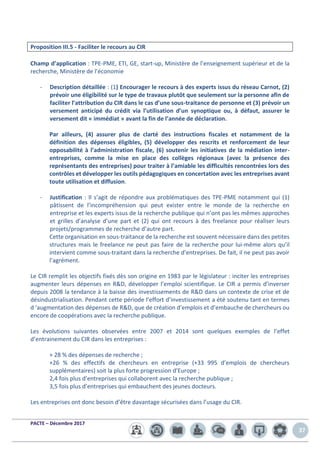 PACTE – Décembre 2017
37
Proposition III.5 - Faciliter le recours au CIR
Champ d’application : TPE-PME, ETI, GE, start-up, Ministère de l’enseignement supérieur et de la
recherche, Ministère de l’économie
- Description détaillée : (1) Encourager le recours à des experts issus du réseau Carnot, (2)
prévoir une éligibilité sur le type de travaux plutôt que seulement sur la personne afin de
faciliter l’attribution du CIR dans le cas d’une sous-traitance de personne et (3) prévoir un
versement anticipé du crédit via l’utilisation d’un synoptique ou, à défaut, assurer le
versement dit « immédiat » avant la fin de l’année de déclaration.
Par ailleurs, (4) assurer plus de clarté des instructions fiscales et notamment de la
définition des dépenses éligibles, (5) développer des rescrits et renforcement de leur
opposabilité à l’administration fiscale, (6) soutenir les initiatives de la médiation inter-
entreprises, comme la mise en place des collèges régionaux (avec la présence des
représentants des entreprises) pour traiter à l’amiable les difficultés rencontrées lors des
contrôles et développer les outils pédagogiques en concertation avec les entreprises avant
toute utilisation et diffusion.
- Justification : Il s’agit de répondre aux problématiques des TPE-PME notamment qui (1)
pâtissent de l’incompréhension qui peut exister entre le monde de la recherche en
entreprise et les experts issus de la recherche publique qui n’ont pas les mêmes approches
et grilles d’analyse d’une part et (2) qui ont recours à des freelance pour réaliser leurs
projets/programmes de recherche d’autre part.
Cette organisation en sous-traitance de la recherche est souvent nécessaire dans des petites
structures mais le freelance ne peut pas faire de la recherche pour lui-même alors qu’il
intervient comme sous-traitant dans la recherche d’entreprises. De fait, il ne peut pas avoir
l’agrément.
Le CIR remplit les objectifs fixés dès son origine en 1983 par le législateur : inciter les entreprises
augmenter leurs dépenses en R&D, développer l’emploi scientifique. Le CIR a permis d’inverser
depuis 2008 la tendance à la baisse des investissements de R&D dans un contexte de crise et de
désindustrialisation. Pendant cette période l’effort d’investissement a été soutenu tant en termes
d ‘augmentation des dépenses de R&D, que de création d’emplois et d’embauche de chercheurs ou
encore de coopérations avec la recherche publique.
Les évolutions suivantes observées entre 2007 et 2014 sont quelques exemples de l’effet
d’entrainement du CIR dans les entreprises :
+ 28 % des dépenses de recherche ;
+26 % des effectifs de chercheurs en entreprise (+33 995 d’emplois de chercheurs
supplémentaires) soit la plus forte progression d’Europe ;
2,4 fois plus d’entreprises qui collaborent avec la recherche publique ;
3,5 fois plus d’entreprises qui embauchent des jeunes docteurs.
Les entreprises ont donc besoin d’être davantage sécurisées dans l’usage du CIR.
 