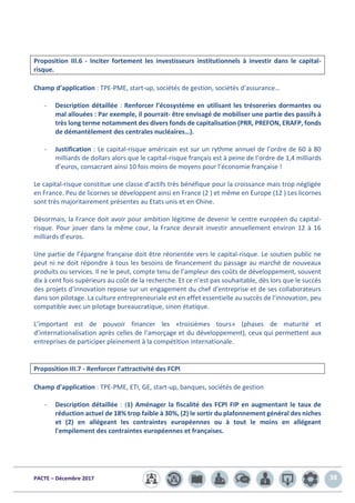 PACTE – Décembre 2017 38
Proposition III.6 - Inciter fortement les investisseurs institutionnels à investir dans le capital-
risque.
Champ d’application : TPE-PME, start-up, sociétés de gestion, sociétés d’assurance…
- Description détaillée : Renforcer l’écosystème en utilisant les trésoreries dormantes ou
mal allouées : Par exemple, il pourrait- être envisagé de mobiliser une partie des passifs à
très long terme notamment des divers fonds de capitalisation (PRR, PREFON, ERAFP, fonds
de démantèlement des centrales nucléaires…).
- Justification : Le capital-risque américain est sur un rythme annuel de l’ordre de 60 à 80
milliards de dollars alors que le capital-risque français est à peine de l’ordre de 1,4 milliards
d’euros, consacrant ainsi 10 fois moins de moyens pour l’économie française !
Le capital-risque constitue une classe d’actifs très bénéfique pour la croissance mais trop négligée
en France. Peu de licornes se développent ainsi en France (2 ) et même en Europe (12 ) Les licornes
sont très majoritairement présentes au Etats unis et en Chine.
Désormais, la France doit avoir pour ambition légitime de devenir le centre européen du capital-
risque. Pour jouer dans la même cour, la France devrait investir annuellement environ 12 à 16
milliards d’euros.
Une partie de l’épargne française doit être réorientée vers le capital-risque. Le soutien public ne
peut ni ne doit répondre à tous les besoins de financement du passage au marché de nouveaux
produits ou services. Il ne le peut, compte tenu de l’ampleur des coûts de développement, souvent
dix à cent fois supérieurs au coût de la recherche. Et ce n’est pas souhaitable, dès lors que le succès
des projets d’innovation repose sur un engagement du chef d’entreprise et de ses collaborateurs
dans son pilotage. La culture entrepreneuriale est en effet essentielle au succès de l’innovation, peu
compatible avec un pilotage bureaucratique, sinon étatique.
L’important est de pouvoir financer les «troisièmes tours» (phases de maturité et
d’internationalisation après celles de l’amorçage et du développement), ceux qui permettent aux
entreprises de participer pleinement à la compétition internationale.
Proposition III.7 - Renforcer l’attractivité des FCPI
Champ d’application : TPE-PME, ETI, GE, start-up, banques, sociétés de gestion
- Description détaillée : (1) Aménager la fiscalité des FCPI FIP en augmentant le taux de
réduction actuel de 18% trop faible à 30%, (2) le sortir du plafonnement général des niches
et (2) en allégeant les contraintes européennes ou à tout le moins en allégeant
l'empilement des contraintes européennes et françaises.
 