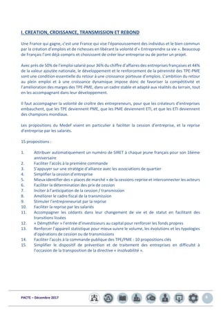 PACTE – Décembre 2017 4
I. CREATION, CROISSANCE, TRANSMISSION ET REBOND
Une France qui gagne, c’est une France qui vise l’épanouissement des individus et le bien commun
par la création d’emplois et de richesses en libérant la volonté d’« Entreprendre sa vie ». Beaucoup
de Français l’ont déjà compris et choisissent de créer leur entreprise ou de porter un projet.
Avec près de 50% de l’emploi salarié pour 36% du chiffre d’affaires des entreprises françaises et 44%
de la valeur ajoutée nationale, le développement et le renforcement de la pérennité des TPE-PME
sont une condition essentielle du retour à une croissance porteuse d’emplois. L’ambition du retour
au plein emploi et à une croissance dynamique impose donc de favoriser la compétitivité et
l’amélioration des marges des TPE-PME, dans un cadre stable et adapté aux réalités du terrain, tout
en les accompagnant dans leur développement.
Il faut accompagner la volonté de croître des entrepreneurs, pour que les créateurs d’entreprises
embauchent, que les TPE deviennent PME, que les PME deviennent ETI, et que les ETI deviennent
des champions mondiaux.
Les propositions du Medef visent en particulier à faciliter la cession d’entreprise, et la reprise
d’entreprise par les salariés.
15 propositions :
1. Attribuer automatiquement un numéro de SIRET à chaque jeune français pour son 16ème
anniversaire
2. Faciliter l’accès à la première commande
3. S’appuyer sur une stratégie d’alliance avec les associations de quartier
4. Simplifier la cession d’entreprise
5. Mieux identifier des « places de marché » de la cessions-reprise et interconnecter les acteurs
6. Faciliter la détermination des prix de cession
7. Inciter à l’anticipation de la cession / transmission
8. Améliorer le cadre fiscal de la transmission
9. Stimuler l’entrepreneuriat par la reprise
10. Faciliter la reprise par les salariés
11. Accompagner les cédants dans leur changement de vie et de statut en facilitant des
transitions lissées
12. « Démythifier » l’entrée d’investisseurs au capital pour renforcer les fonds propres
13. Renforcer l’appareil statistique pour mieux suivre le volume, les évolutions et les typologies
d’opérations de cession ou de transmissions
14. Faciliter l’accès à la commande publique des TPE/PME : 10 propositions clés
15. Simplifier le dispositif de prévention et de traitement des entreprises en difficulté à
l’occasion de la transposition de la directive « insolvabilité ».
 