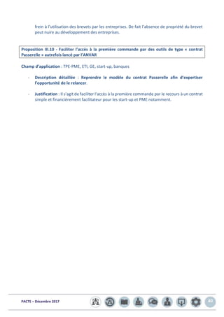 PACTE – Décembre 2017 40
frein à l’utilisation des brevets par les entreprises. De fait l’absence de propriété du brevet
peut nuire au développement des entreprises.
Proposition III.10 - Faciliter l’accès à la première commande par des outils de type « contrat
Passerelle » autrefois lancé par l’ANVAR
Champ d’application : TPE-PME, ETI, GE, start-up, banques
- Description détaillée : Reprendre le modèle du contrat Passerelle afin d’expertiser
l’opportunité de le relancer.
- Justification : Il s’agit de faciliter l’accès à la première commande par le recours à un contrat
simple et financièrement facilitateur pour les start-up et PME notamment.
 